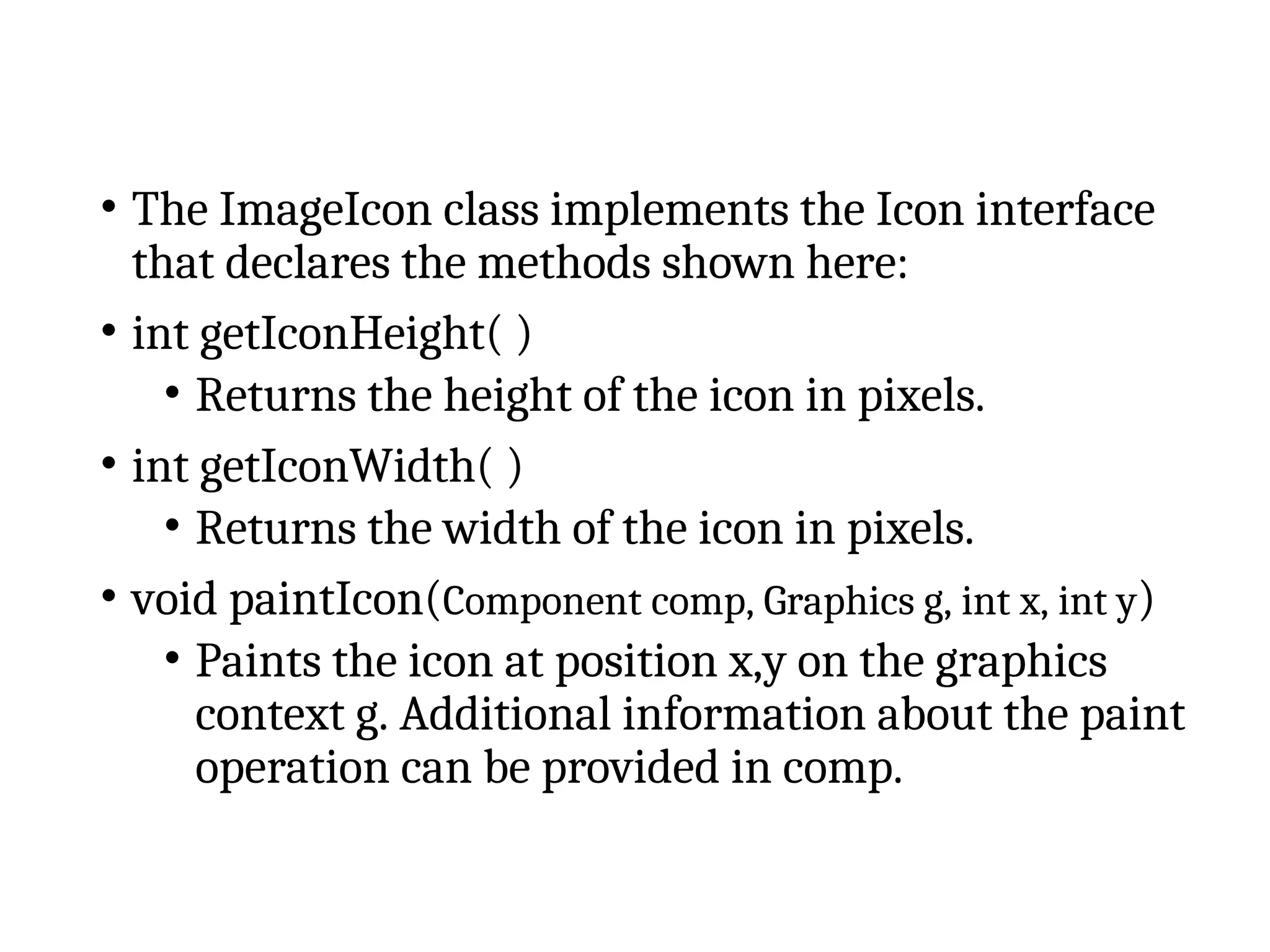 • The ImageIcon class implements the Icon interface
that declares the methods shown here:
• int getIconHeight( )
• Returns the height of the icon in pixels.
• int getIconWidth( )
• Returns the width of the icon in pixels.
• void paintIcon(Component comp, Graphics g, int x, int y)
• Paints the icon at position x,y on the graphics
context g. Additional information about the paint
operation can be provided in comp.
 