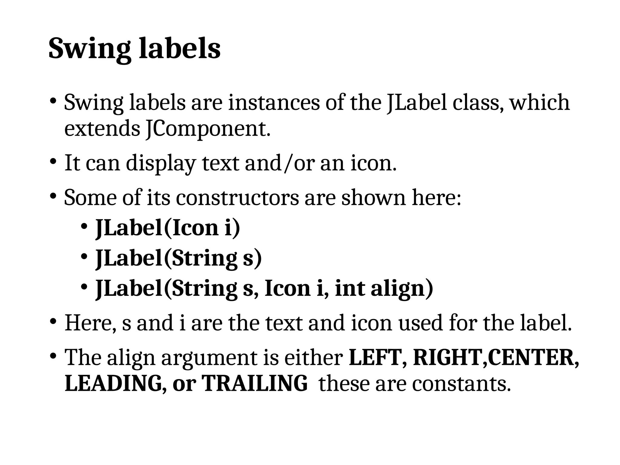 Swing labels
• Swing labels are instances of the JLabel class, which
extends JComponent.
• It can display text and/or an icon.
• Some of its constructors are shown here:
• JLabel(Icon i)
• JLabel(String s)
• JLabel(String s, Icon i, int align)
• Here, s and i are the text and icon used for the label.
• The align argument is either LEFT, RIGHT,CENTER,
LEADING, or TRAILING these are constants.
 