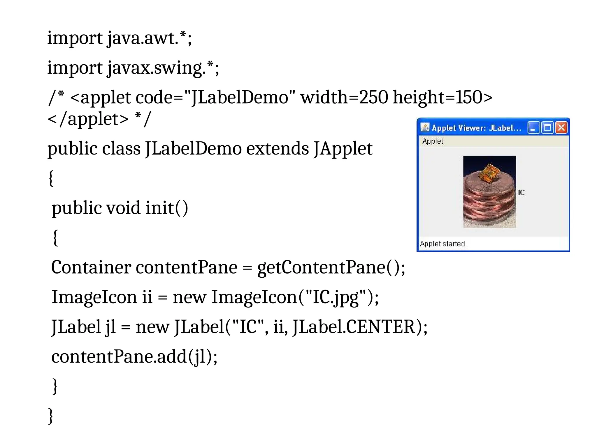 import java.awt.*;
import javax.swing.*;
/* <applet code="JLabelDemo" width=250 height=150>
</applet> */
public class JLabelDemo extends JApplet
{
public void init()
{
Container contentPane = getContentPane();
ImageIcon ii = new ImageIcon("IC.jpg");
JLabel jl = new JLabel("IC", ii, JLabel.CENTER);
contentPane.add(jl);
}
}
 