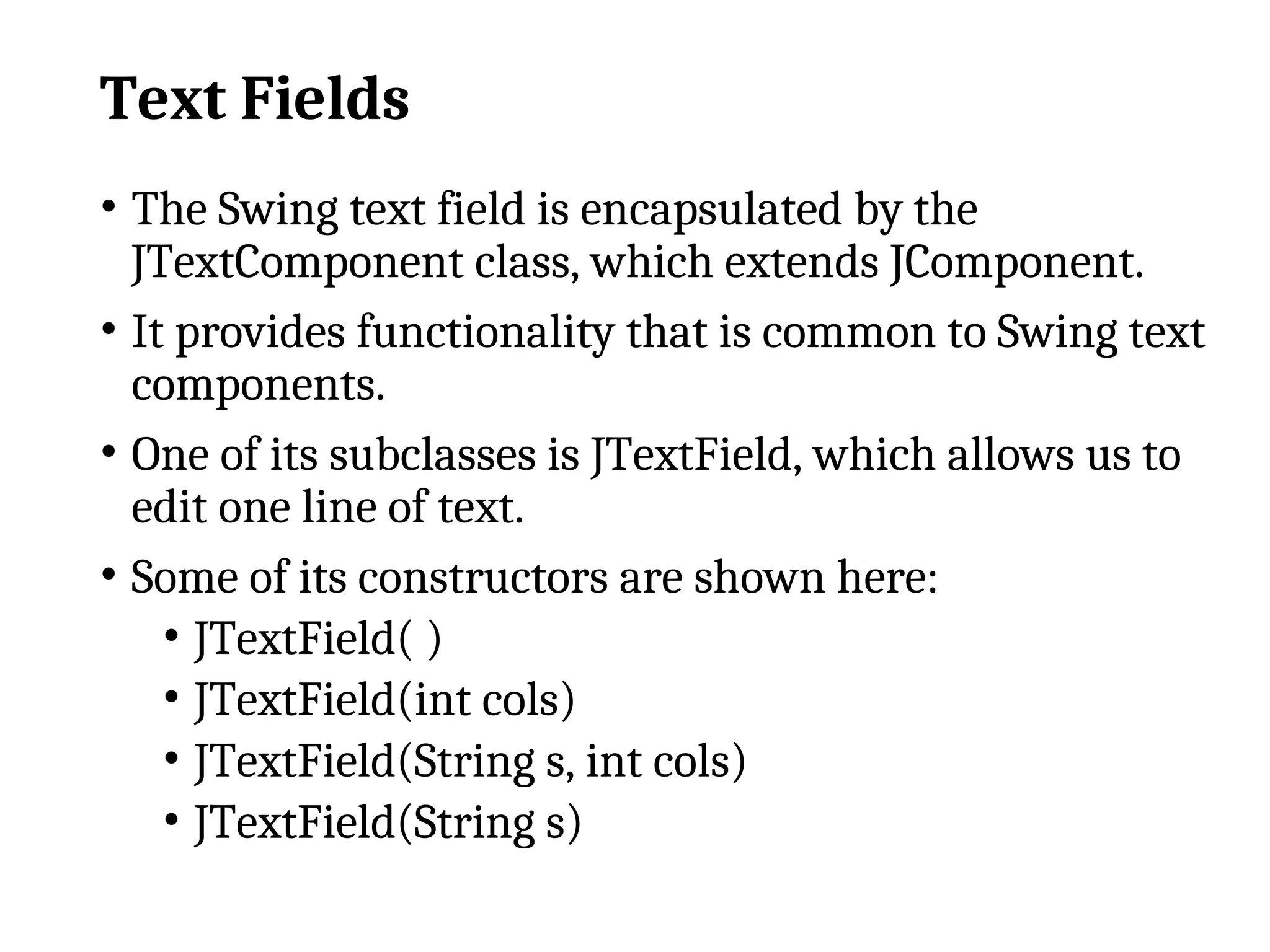 Text Fields
• The Swing text field is encapsulated by the
JTextComponent class, which extends JComponent.
• It provides functionality that is common to Swing text
components.
• One of its subclasses is JTextField, which allows us to
edit one line of text.
• Some of its constructors are shown here:
• JTextField( )
• JTextField(int cols)
• JTextField(String s, int cols)
• JTextField(String s)
 