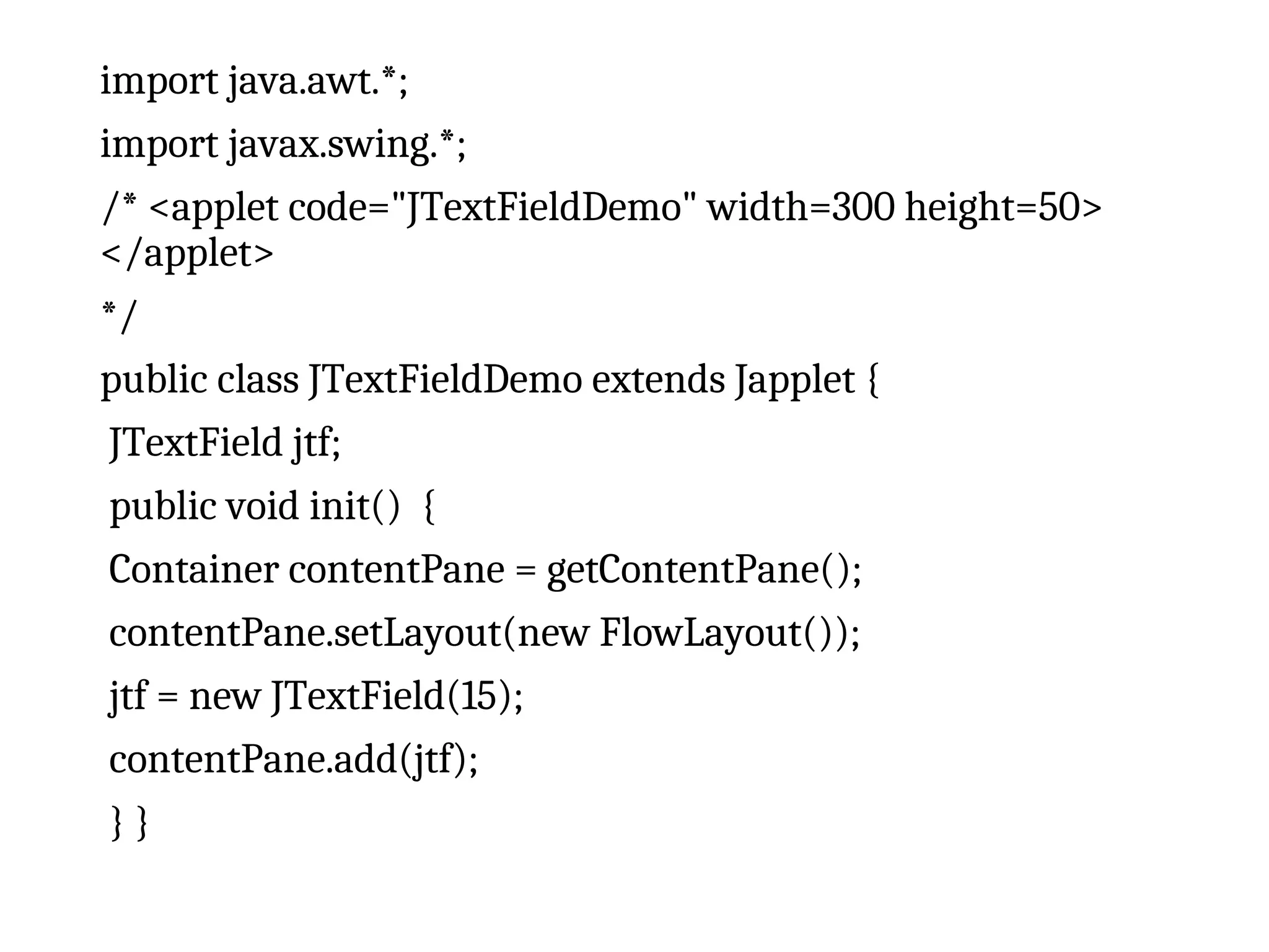 import java.awt.*;
import javax.swing.*;
/* <applet code="JTextFieldDemo" width=300 height=50>
</applet>
*/
public class JTextFieldDemo extends Japplet {
JTextField jtf;
public void init() {
Container contentPane = getContentPane();
contentPane.setLayout(new FlowLayout());
jtf = new JTextField(15);
contentPane.add(jtf);
} }
 