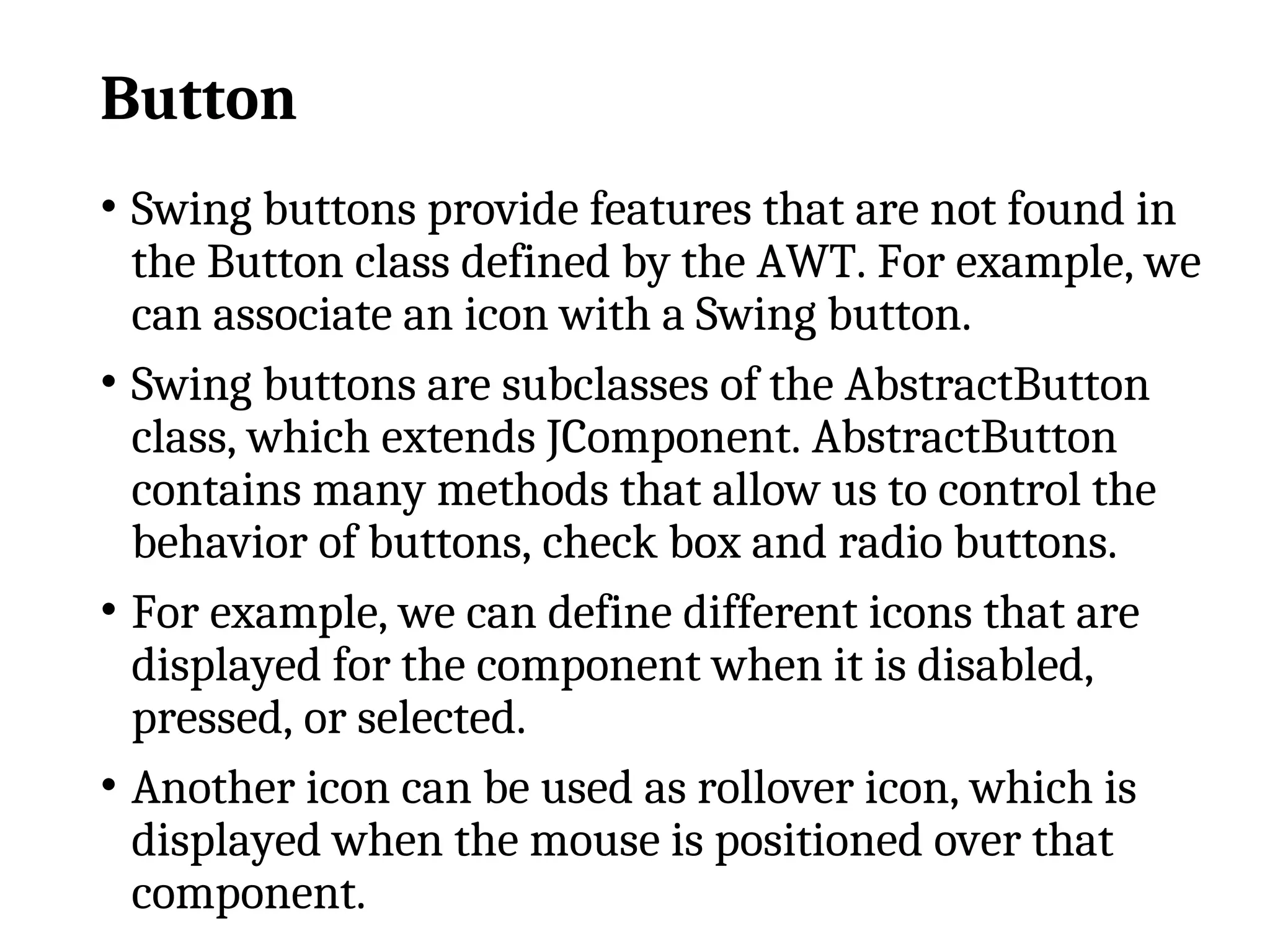 Button
• Swing buttons provide features that are not found in
the Button class defined by the AWT. For example, we
can associate an icon with a Swing button.
• Swing buttons are subclasses of the AbstractButton
class, which extends JComponent. AbstractButton
contains many methods that allow us to control the
behavior of buttons, check box and radio buttons.
• For example, we can define different icons that are
displayed for the component when it is disabled,
pressed, or selected.
• Another icon can be used as rollover icon, which is
displayed when the mouse is positioned over that
component.
 