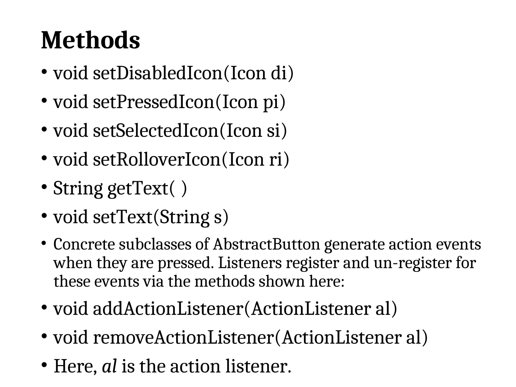 Methods
• void setDisabledIcon(Icon di)
• void setPressedIcon(Icon pi)
• void setSelectedIcon(Icon si)
• void setRolloverIcon(Icon ri)
• String getText( )
• void setText(String s)
• Concrete subclasses of AbstractButton generate action events
when they are pressed. Listeners register and un-register for
these events via the methods shown here:
• void addActionListener(ActionListener al)
• void removeActionListener(ActionListener al)
• Here, al is the action listener.
 