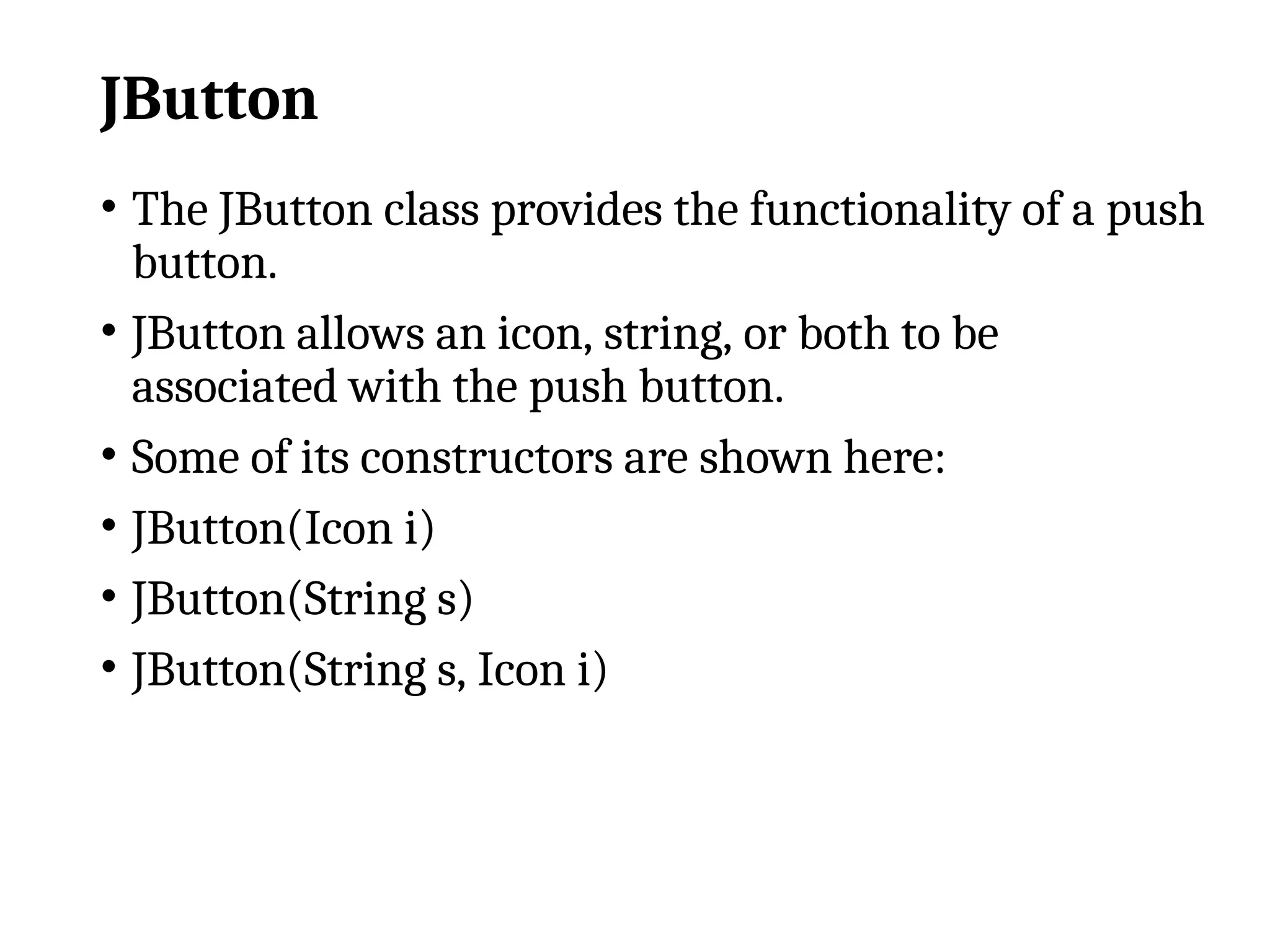 JButton
• The JButton class provides the functionality of a push
button.
• JButton allows an icon, string, or both to be
associated with the push button.
• Some of its constructors are shown here:
• JButton(Icon i)
• JButton(String s)
• JButton(String s, Icon i)
 