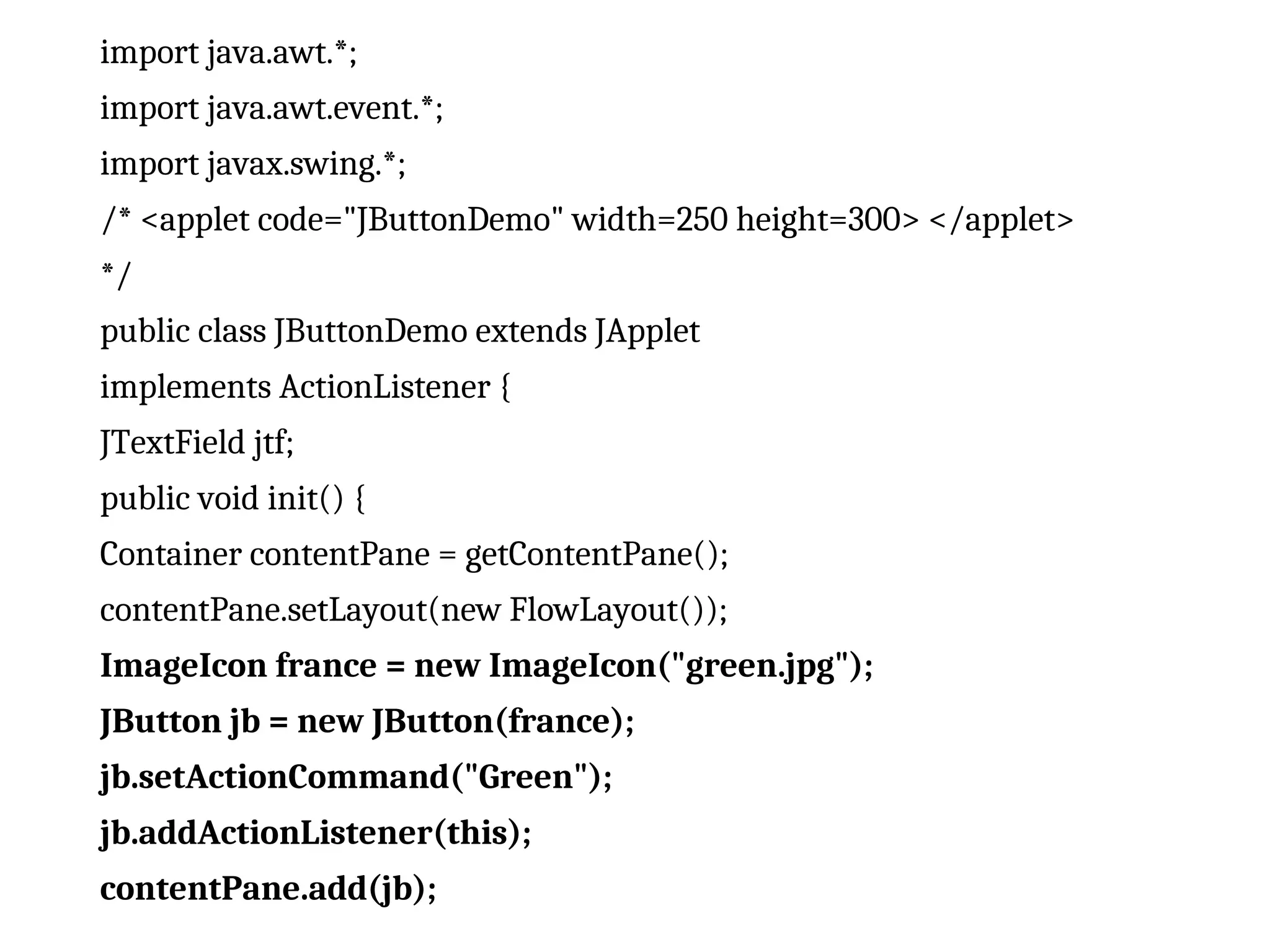import java.awt.*;
import java.awt.event.*;
import javax.swing.*;
/* <applet code="JButtonDemo" width=250 height=300> </applet>
*/
public class JButtonDemo extends JApplet
implements ActionListener {
JTextField jtf;
public void init() {
Container contentPane = getContentPane();
contentPane.setLayout(new FlowLayout());
ImageIcon france = new ImageIcon("green.jpg");
JButton jb = new JButton(france);
jb.setActionCommand("Green");
jb.addActionListener(this);
contentPane.add(jb);
 