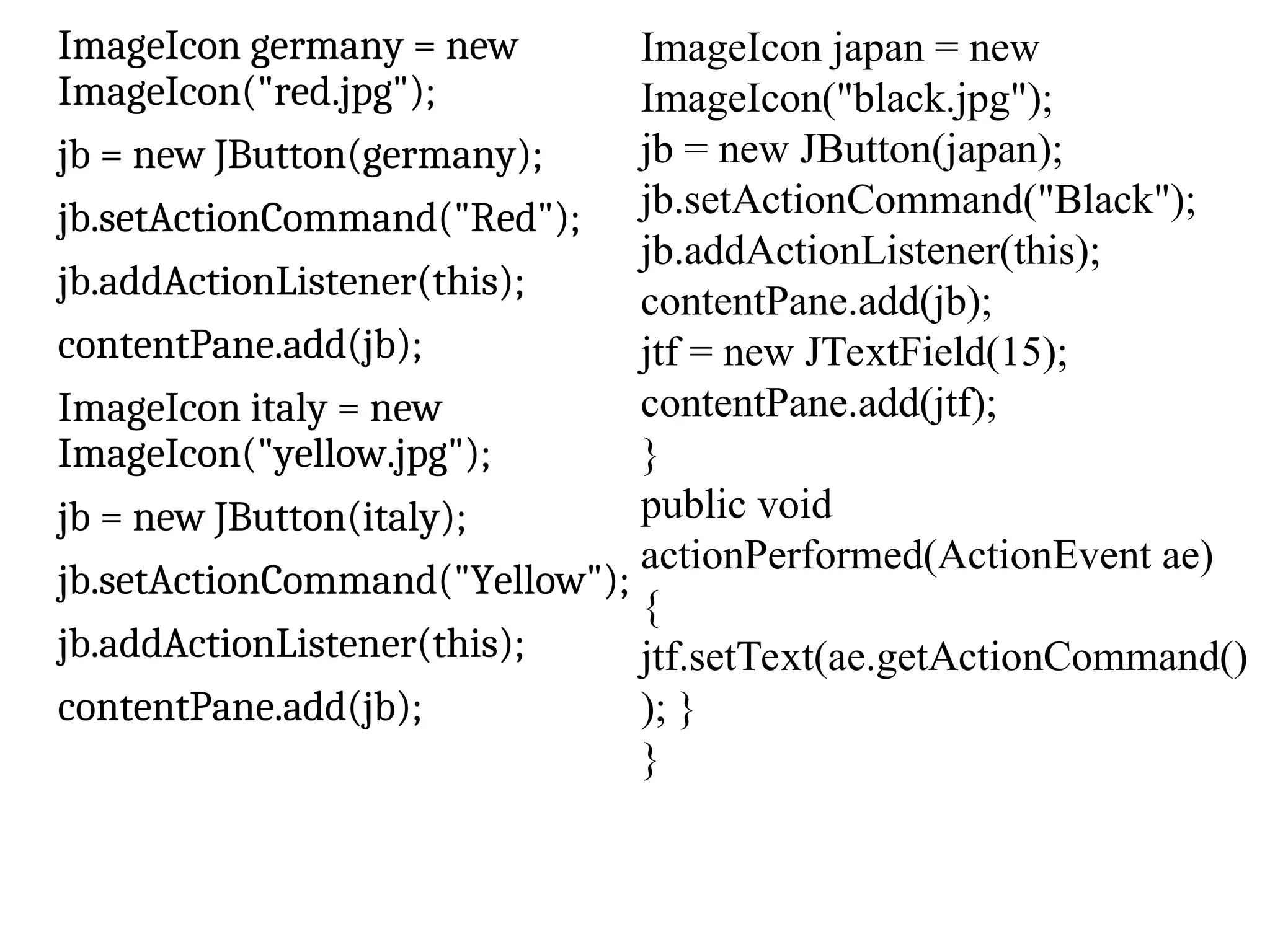 ImageIcon germany = new
ImageIcon("red.jpg");
jb = new JButton(germany);
jb.setActionCommand("Red");
jb.addActionListener(this);
contentPane.add(jb);
ImageIcon italy = new
ImageIcon("yellow.jpg");
jb = new JButton(italy);
jb.setActionCommand("Yellow");
jb.addActionListener(this);
contentPane.add(jb);
ImageIcon japan = new
ImageIcon("black.jpg");
jb = new JButton(japan);
jb.setActionCommand("Black");
jb.addActionListener(this);
contentPane.add(jb);
jtf = new JTextField(15);
contentPane.add(jtf);
}
public void
actionPerformed(ActionEvent ae)
{
jtf.setText(ae.getActionCommand()
); }
}
 