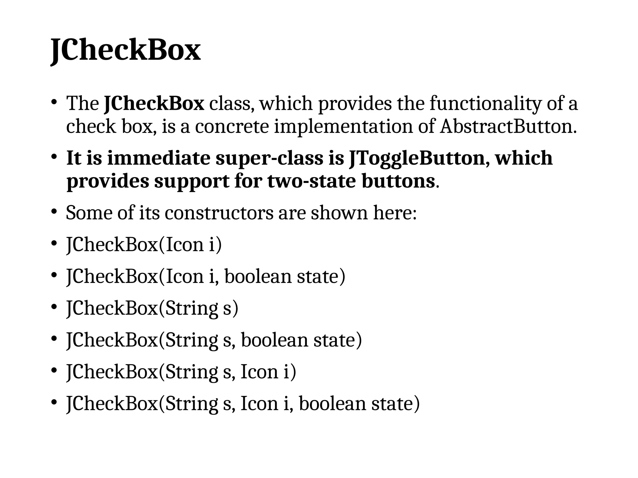 JCheckBox
• The JCheckBox class, which provides the functionality of a
check box, is a concrete implementation of AbstractButton.
• It is immediate super-class is JToggleButton, which
provides support for two-state buttons.
• Some of its constructors are shown here:
• JCheckBox(Icon i)
• JCheckBox(Icon i, boolean state)
• JCheckBox(String s)
• JCheckBox(String s, boolean state)
• JCheckBox(String s, Icon i)
• JCheckBox(String s, Icon i, boolean state)
 