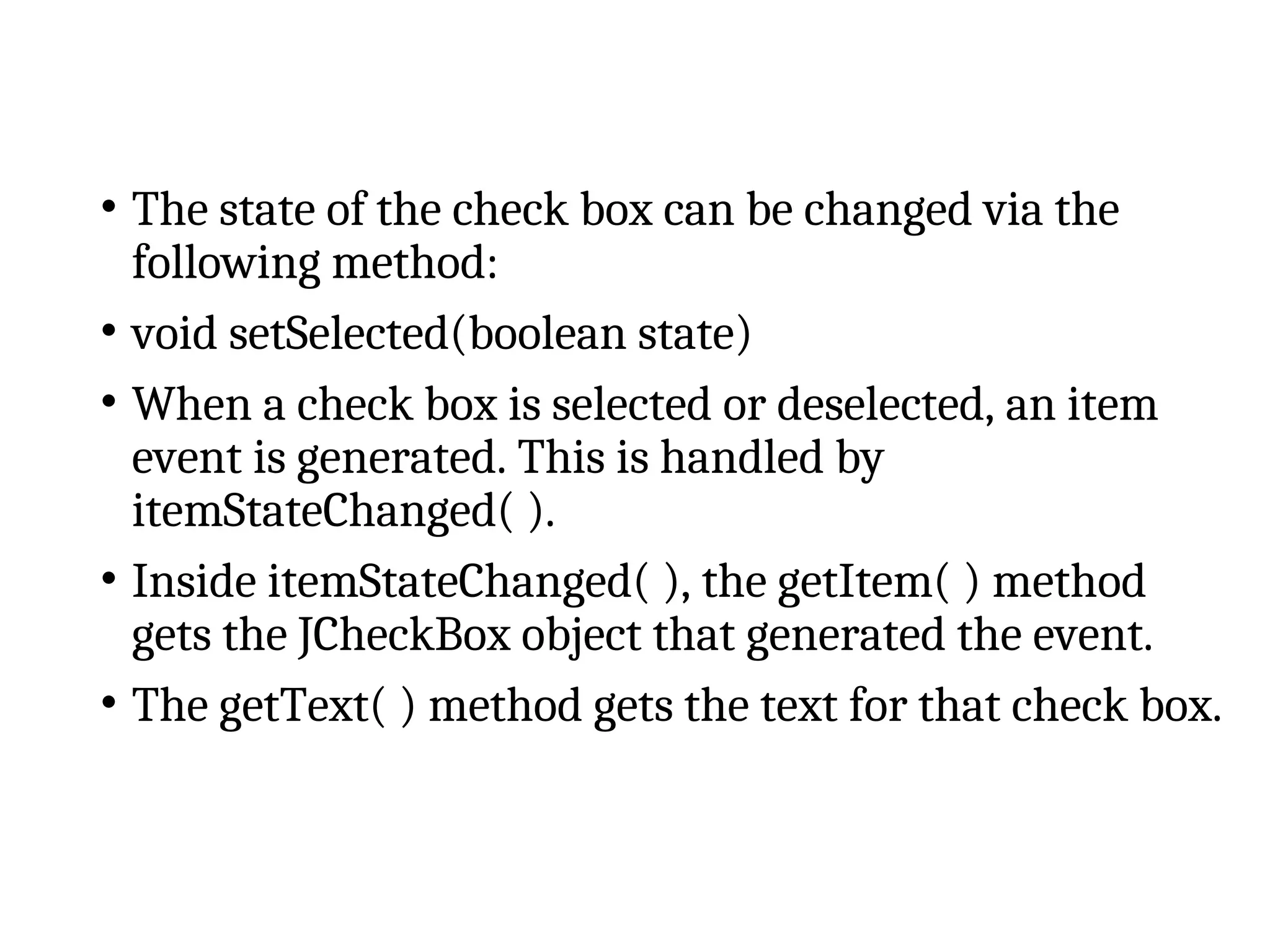 • The state of the check box can be changed via the
following method:
• void setSelected(boolean state)
• When a check box is selected or deselected, an item
event is generated. This is handled by
itemStateChanged( ).
• Inside itemStateChanged( ), the getItem( ) method
gets the JCheckBox object that generated the event.
• The getText( ) method gets the text for that check box.
 