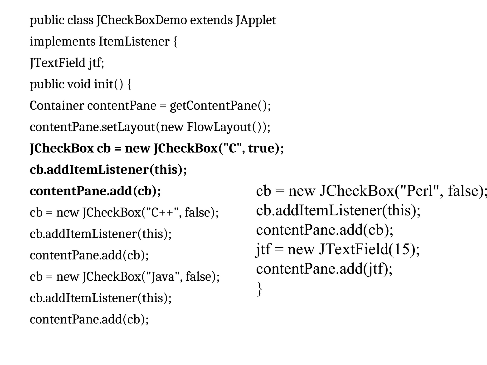 public class JCheckBoxDemo extends JApplet
implements ItemListener {
JTextField jtf;
public void init() {
Container contentPane = getContentPane();
contentPane.setLayout(new FlowLayout());
JCheckBox cb = new JCheckBox("C", true);
cb.addItemListener(this);
contentPane.add(cb);
cb = new JCheckBox("C++", false);
cb.addItemListener(this);
contentPane.add(cb);
cb = new JCheckBox("Java", false);
cb.addItemListener(this);
contentPane.add(cb);
cb = new JCheckBox("Perl", false);
cb.addItemListener(this);
contentPane.add(cb);
jtf = new JTextField(15);
contentPane.add(jtf);
}
 