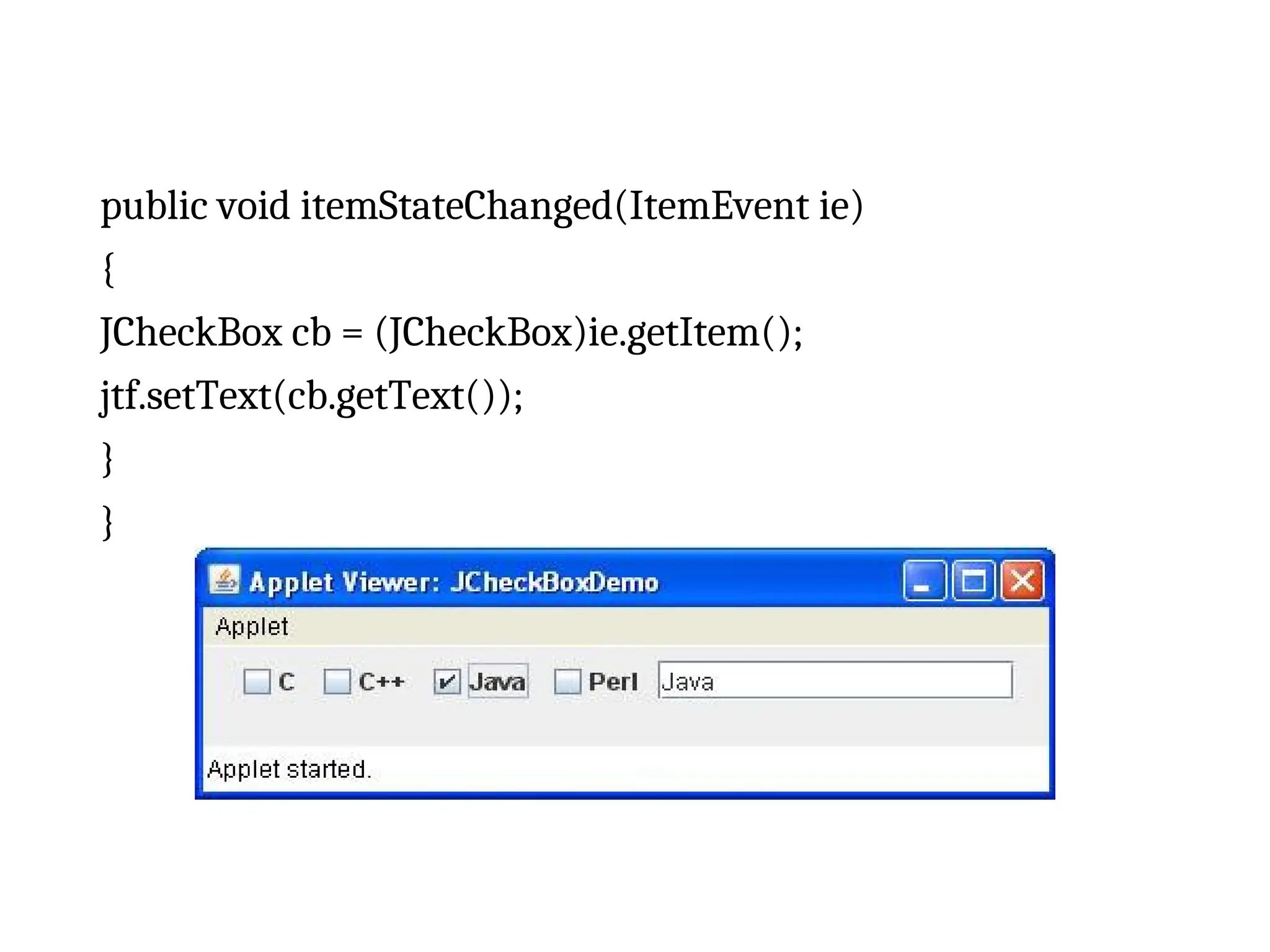 public void itemStateChanged(ItemEvent ie)
{
JCheckBox cb = (JCheckBox)ie.getItem();
jtf.setText(cb.getText());
}
}
 