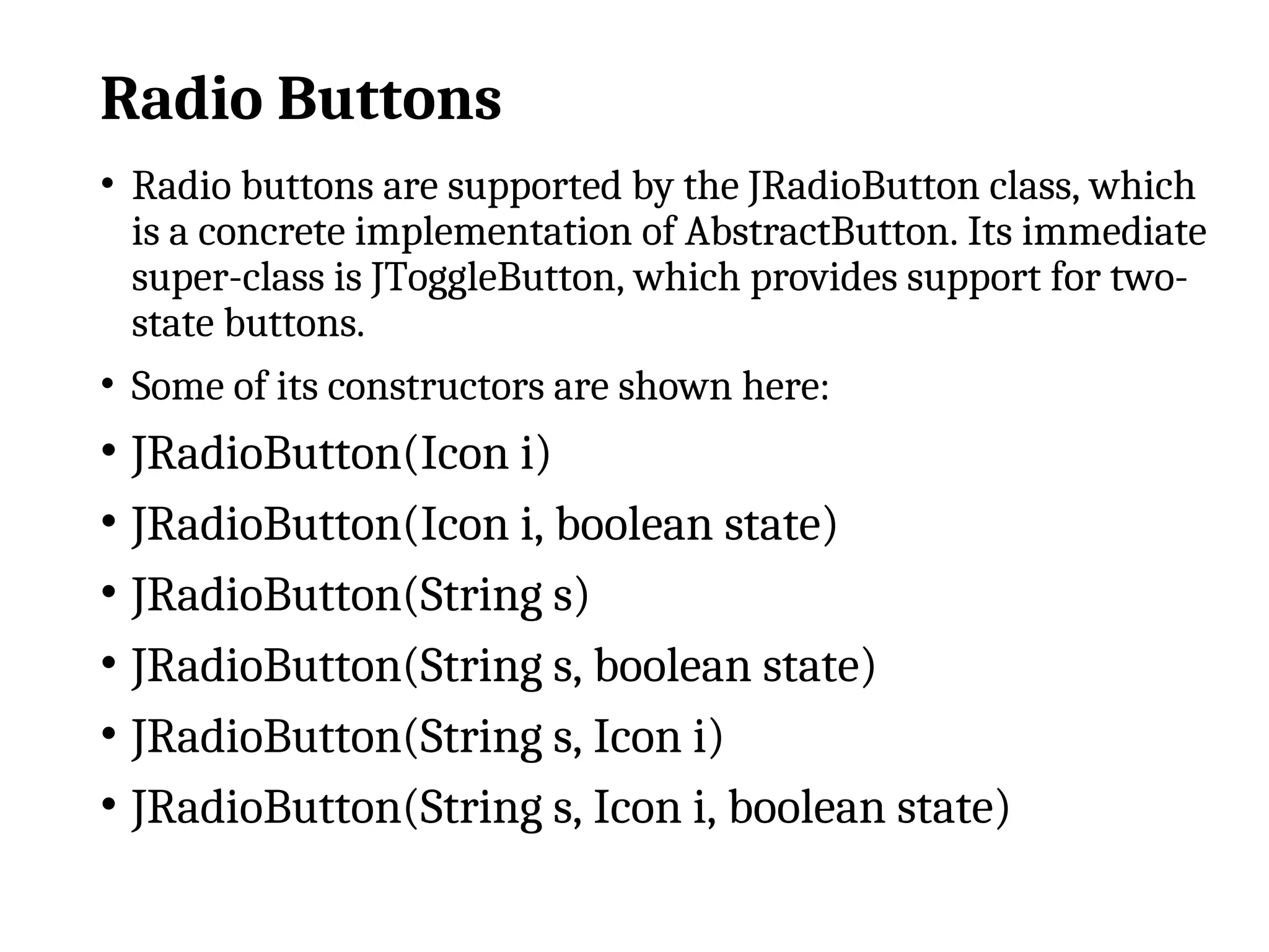 Radio Buttons
• Radio buttons are supported by the JRadioButton class, which
is a concrete implementation of AbstractButton. Its immediate
super-class is JToggleButton, which provides support for two-
state buttons.
• Some of its constructors are shown here:
• JRadioButton(Icon i)
• JRadioButton(Icon i, boolean state)
• JRadioButton(String s)
• JRadioButton(String s, boolean state)
• JRadioButton(String s, Icon i)
• JRadioButton(String s, Icon i, boolean state)
 