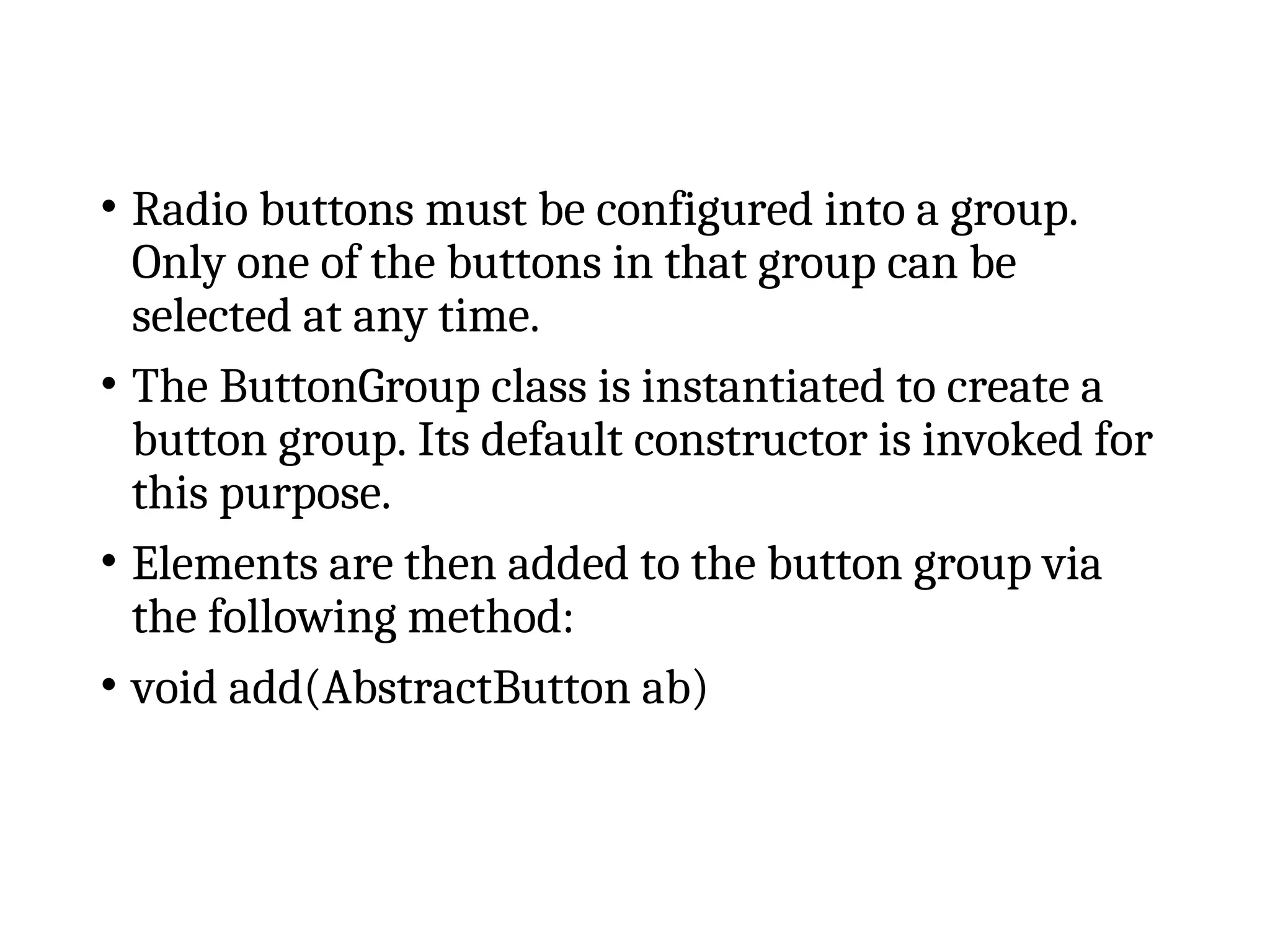 • Radio buttons must be configured into a group.
Only one of the buttons in that group can be
selected at any time.
• The ButtonGroup class is instantiated to create a
button group. Its default constructor is invoked for
this purpose.
• Elements are then added to the button group via
the following method:
• void add(AbstractButton ab)
 