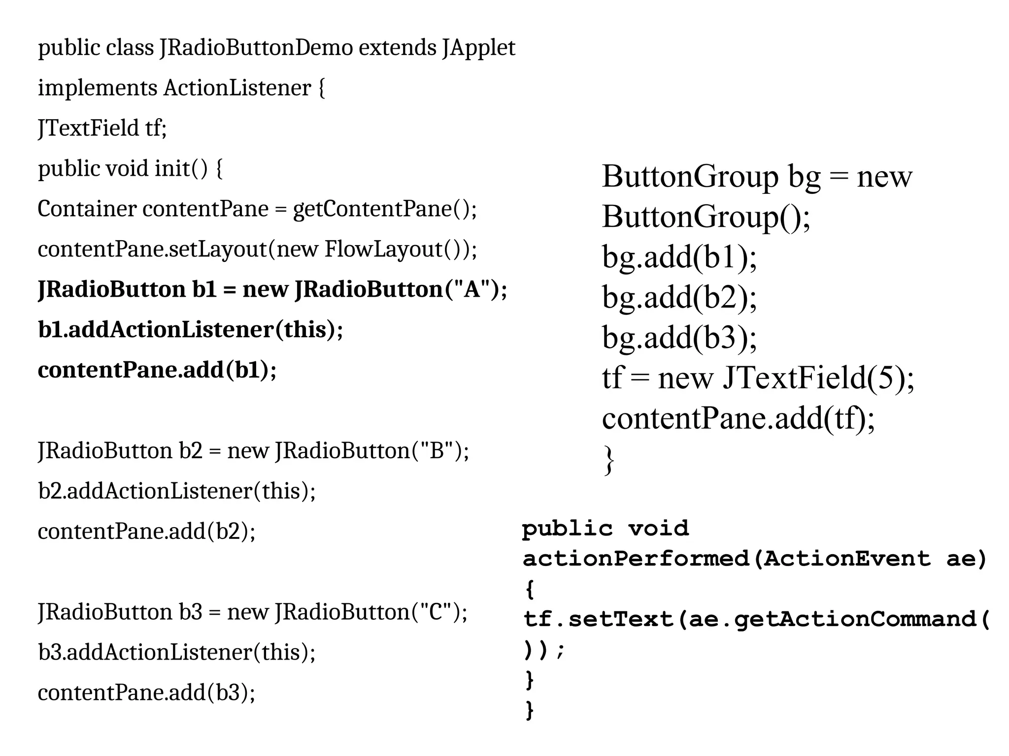 public class JRadioButtonDemo extends JApplet
implements ActionListener {
JTextField tf;
public void init() {
Container contentPane = getContentPane();
contentPane.setLayout(new FlowLayout());
JRadioButton b1 = new JRadioButton("A");
b1.addActionListener(this);
contentPane.add(b1);
JRadioButton b2 = new JRadioButton("B");
b2.addActionListener(this);
contentPane.add(b2);
JRadioButton b3 = new JRadioButton("C");
b3.addActionListener(this);
contentPane.add(b3);
ButtonGroup bg = new
ButtonGroup();
bg.add(b1);
bg.add(b2);
bg.add(b3);
tf = new JTextField(5);
contentPane.add(tf);
}
public void
actionPerformed(ActionEvent ae)
{
tf.setText(ae.getActionCommand(
));
}
}
 