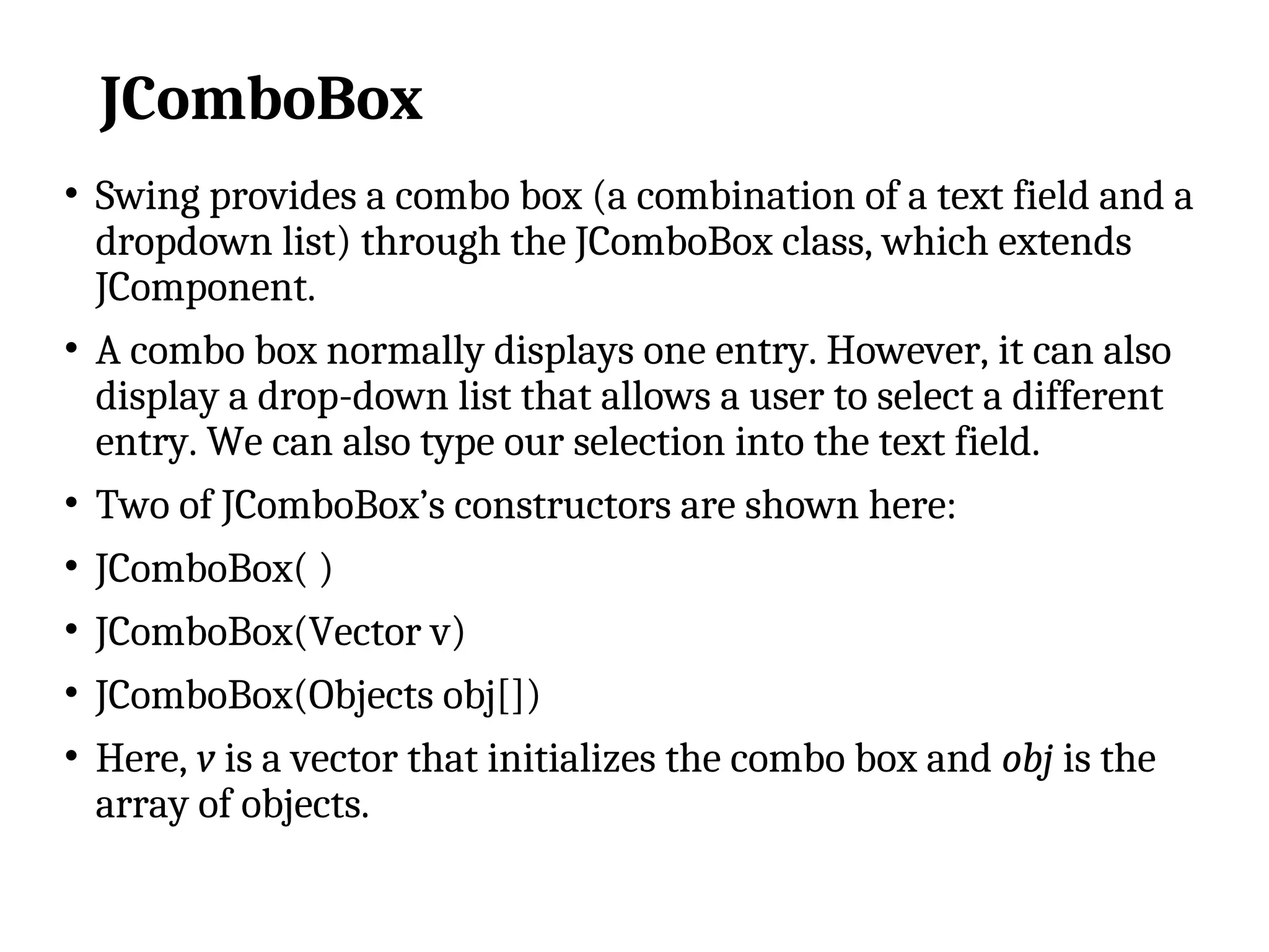 JComboBox
• Swing provides a combo box (a combination of a text field and a
dropdown list) through the JComboBox class, which extends
JComponent.
• A combo box normally displays one entry. However, it can also
display a drop-down list that allows a user to select a different
entry. We can also type our selection into the text field.
• Two of JComboBox’s constructors are shown here:
• JComboBox( )
• JComboBox(Vector v)
• JComboBox(Objects obj[])
• Here, v is a vector that initializes the combo box and obj is the
array of objects.
 