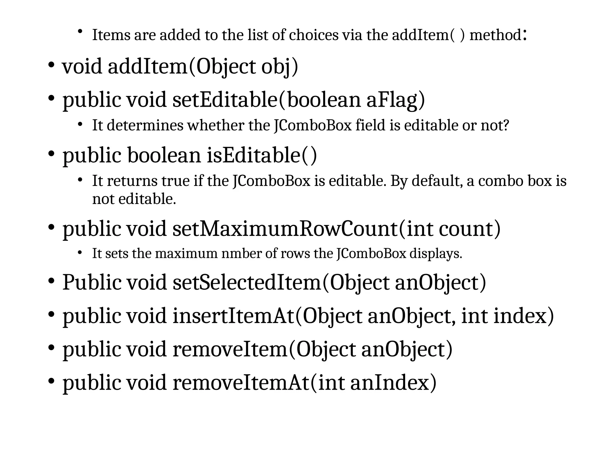 • Items are added to the list of choices via the addItem( ) method:
• void addItem(Object obj)
• public void setEditable(boolean aFlag)
• It determines whether the JComboBox field is editable or not?
• public boolean isEditable()
• It returns true if the JComboBox is editable. By default, a combo box is
not editable.
• public void setMaximumRowCount(int count)
• It sets the maximum nmber of rows the JComboBox displays.
• Public void setSelectedItem(Object anObject)
• public void insertItemAt(Object anObject, int index)
• public void removeItem(Object anObject)
• public void removeItemAt(int anIndex)
 