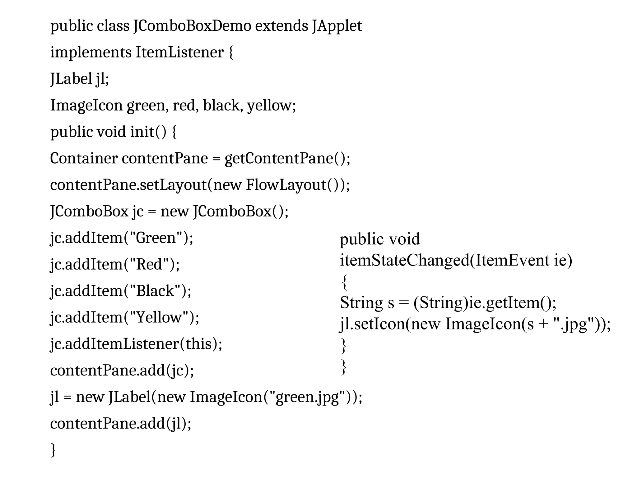 public class JComboBoxDemo extends JApplet
implements ItemListener {
JLabel jl;
ImageIcon green, red, black, yellow;
public void init() {
Container contentPane = getContentPane();
contentPane.setLayout(new FlowLayout());
JComboBox jc = new JComboBox();
jc.addItem("Green");
jc.addItem("Red");
jc.addItem("Black");
jc.addItem("Yellow");
jc.addItemListener(this);
contentPane.add(jc);
jl = new JLabel(new ImageIcon("green.jpg"));
contentPane.add(jl);
}
public void
itemStateChanged(ItemEvent ie)
{
String s = (String)ie.getItem();
jl.setIcon(new ImageIcon(s + ".jpg"));
}
}
 