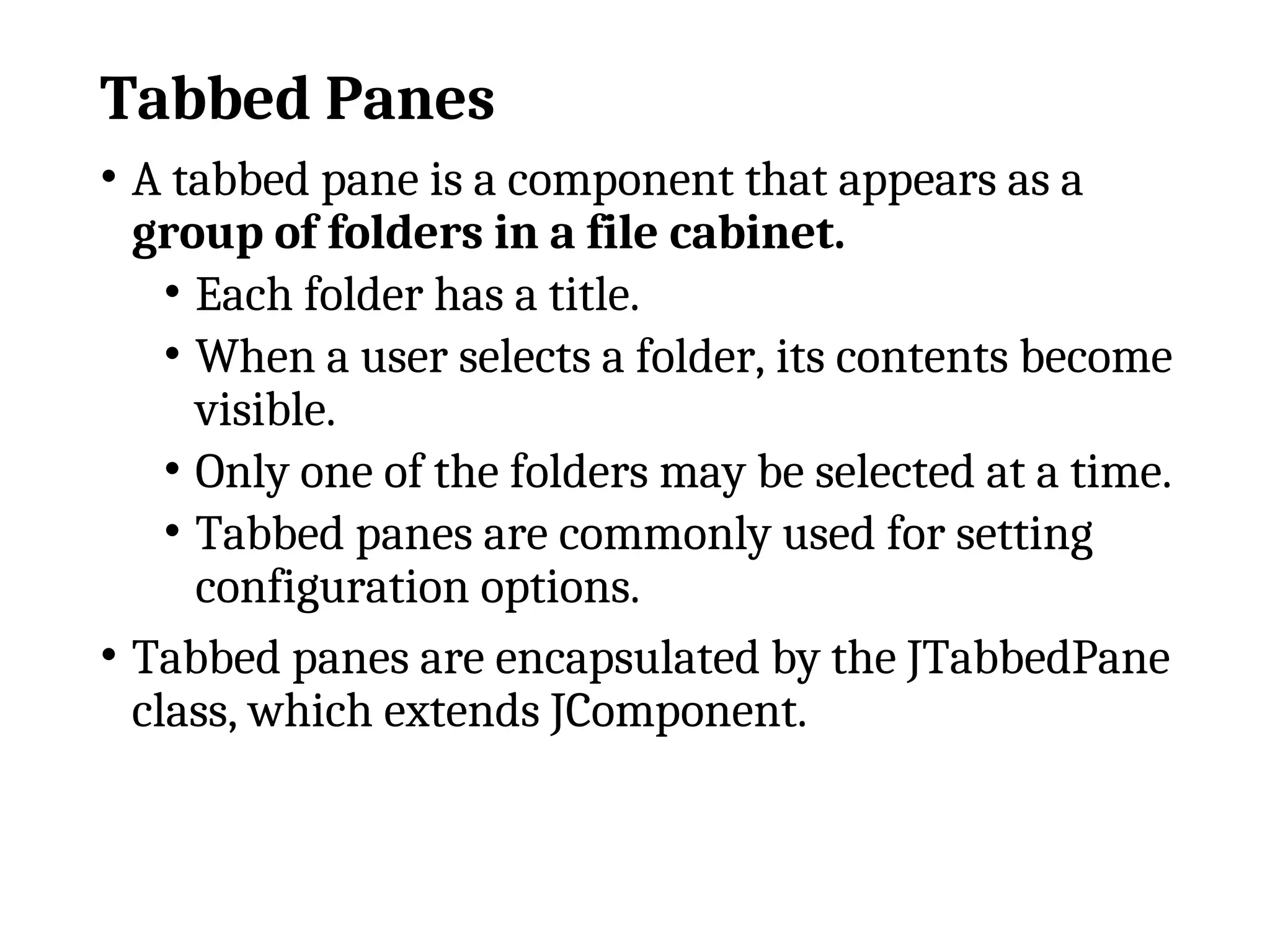 Tabbed Panes
• A tabbed pane is a component that appears as a
group of folders in a file cabinet.
• Each folder has a title.
• When a user selects a folder, its contents become
visible.
• Only one of the folders may be selected at a time.
• Tabbed panes are commonly used for setting
configuration options.
• Tabbed panes are encapsulated by the JTabbedPane
class, which extends JComponent.
 