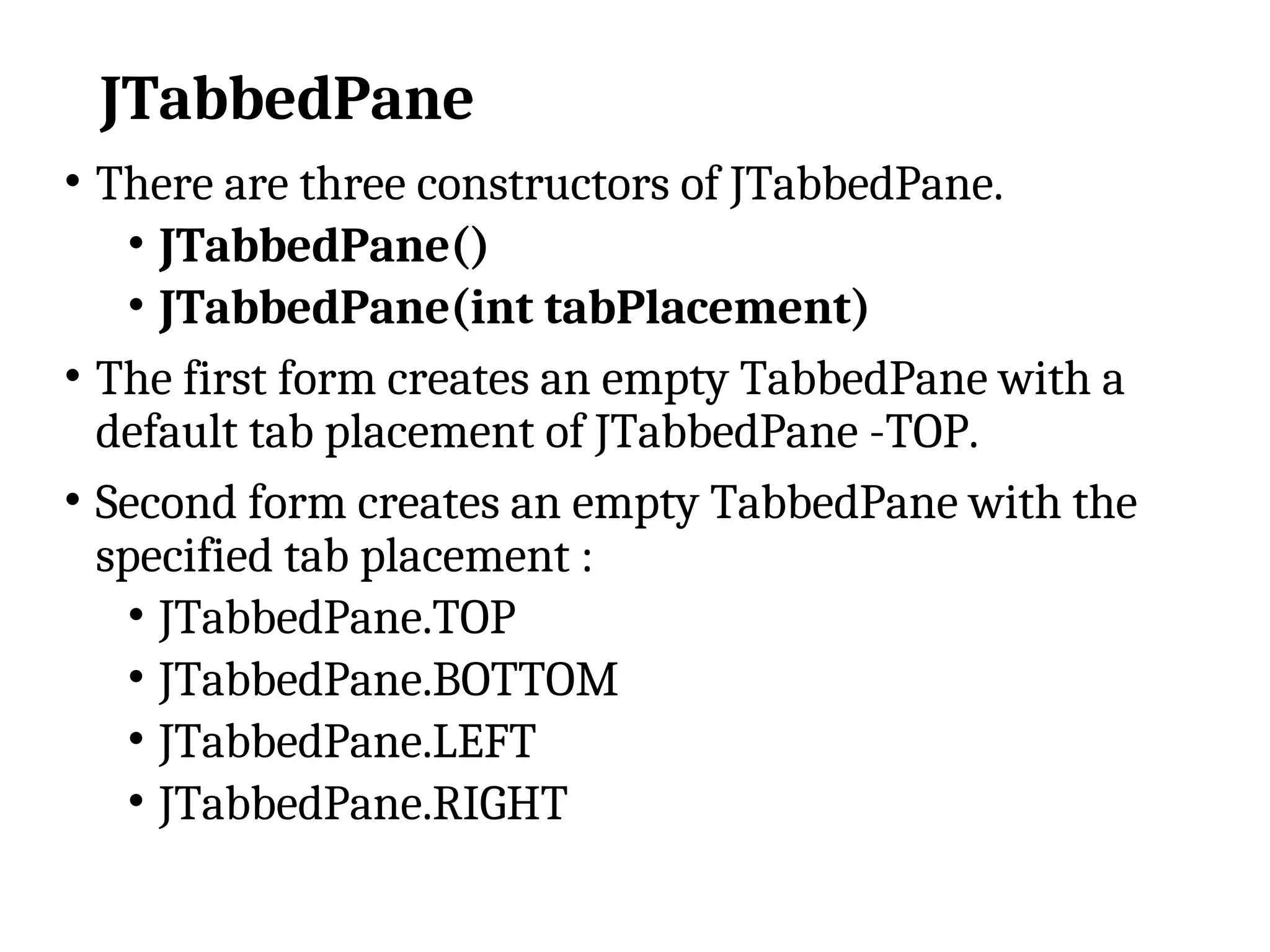 JTabbedPane
• There are three constructors of JTabbedPane.
• JTabbedPane()
• JTabbedPane(int tabPlacement)
• The first form creates an empty TabbedPane with a
default tab placement of JTabbedPane -TOP.
• Second form creates an empty TabbedPane with the
specified tab placement :
• JTabbedPane.TOP
• JTabbedPane.BOTTOM
• JTabbedPane.LEFT
• JTabbedPane.RIGHT
 