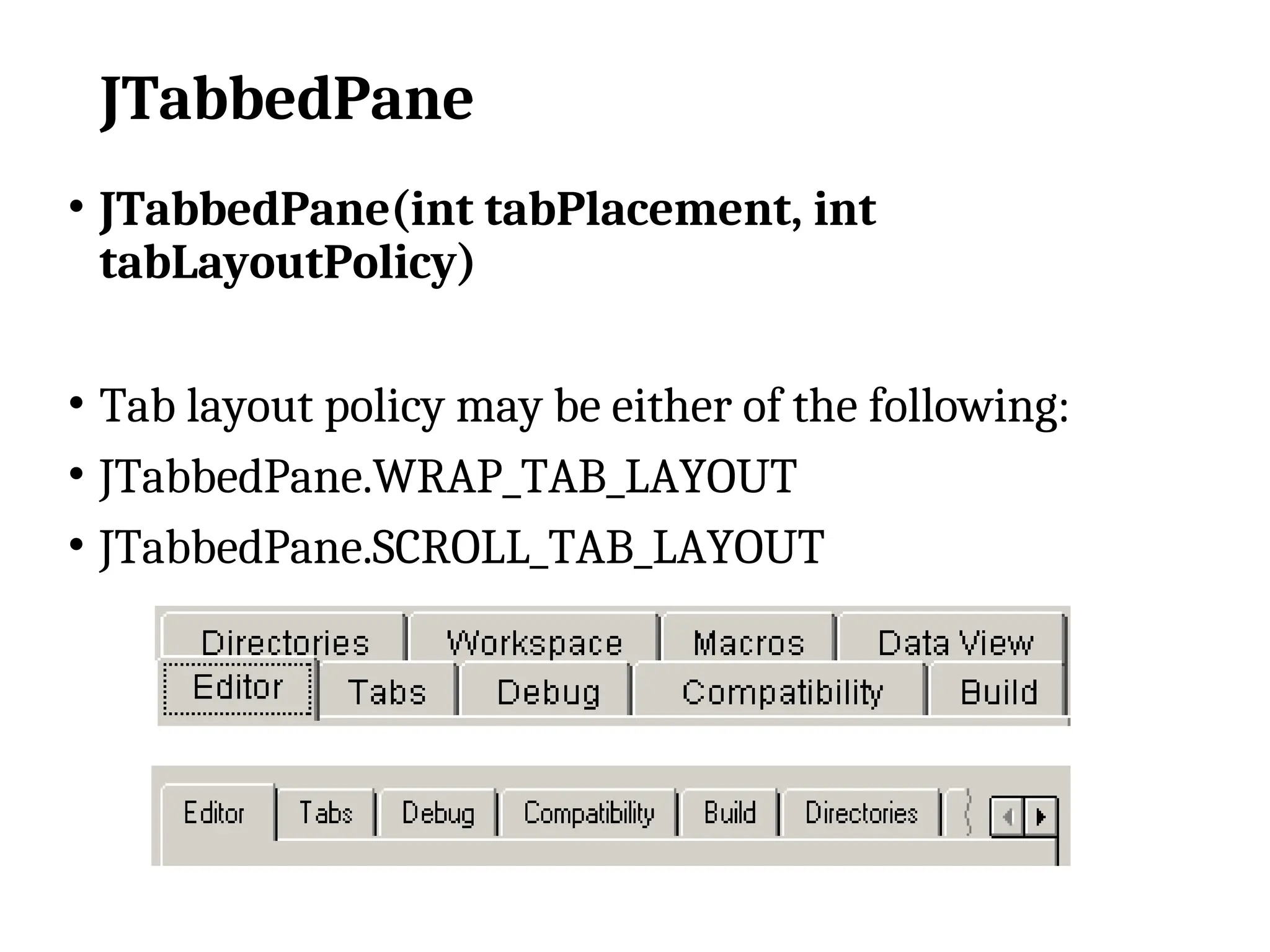 JTabbedPane
• JTabbedPane(int tabPlacement, int
tabLayoutPolicy)
• Tab layout policy may be either of the following:
• JTabbedPane.WRAP_TAB_LAYOUT
• JTabbedPane.SCROLL_TAB_LAYOUT
 