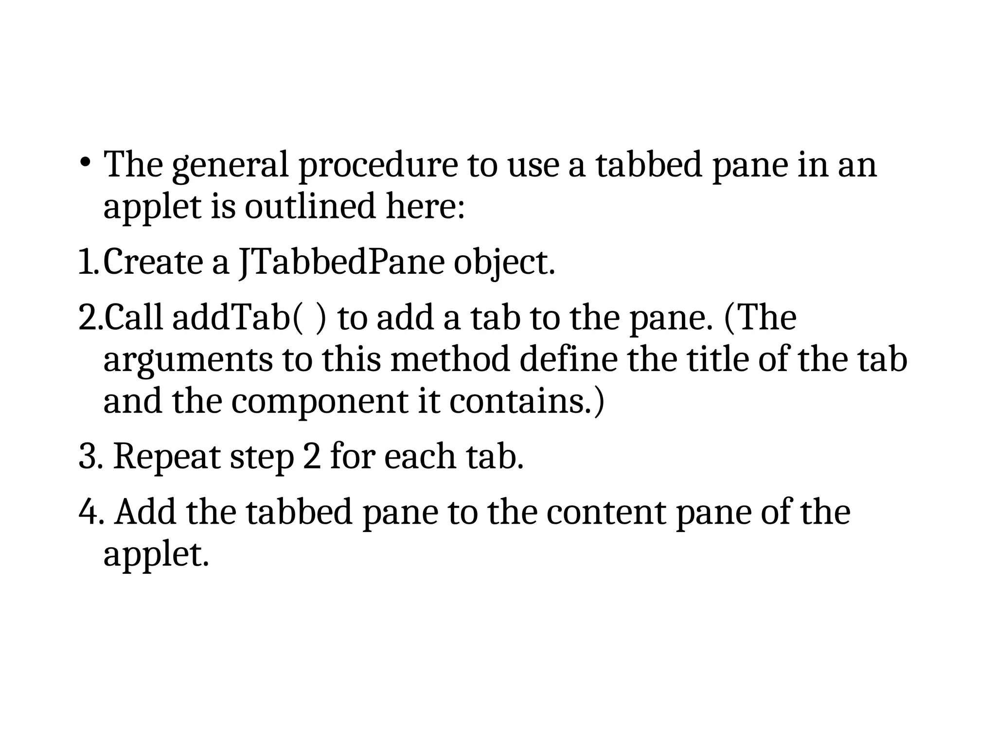 • The general procedure to use a tabbed pane in an
applet is outlined here:
1.Create a JTabbedPane object.
2.Call addTab( ) to add a tab to the pane. (The
arguments to this method define the title of the tab
and the component it contains.)
3. Repeat step 2 for each tab.
4. Add the tabbed pane to the content pane of the
applet.
 