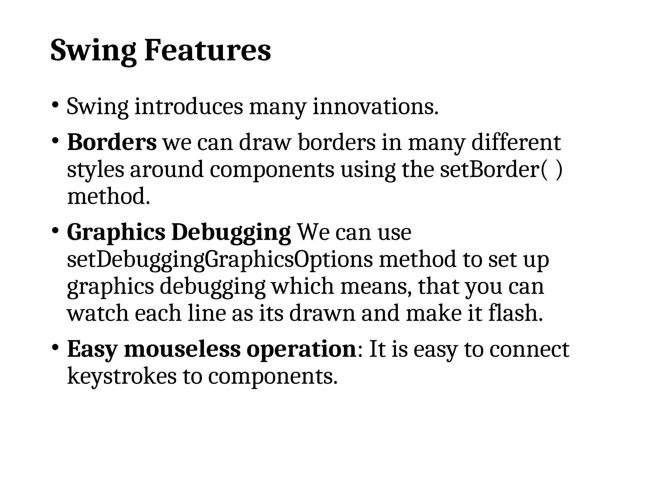 Swing Features
• Swing introduces many innovations.
• Borders we can draw borders in many different
styles around components using the setBorder( )
method.
• Graphics Debugging We can use
setDebuggingGraphicsOptions method to set up
graphics debugging which means, that you can
watch each line as its drawn and make it flash.
• Easy mouseless operation: It is easy to connect
keystrokes to components.
 