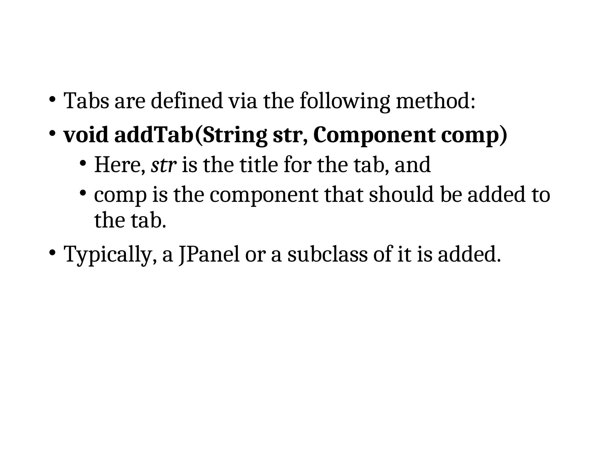 • Tabs are defined via the following method:
• void addTab(String str, Component comp)
• Here, str is the title for the tab, and
• comp is the component that should be added to
the tab.
• Typically, a JPanel or a subclass of it is added.
 