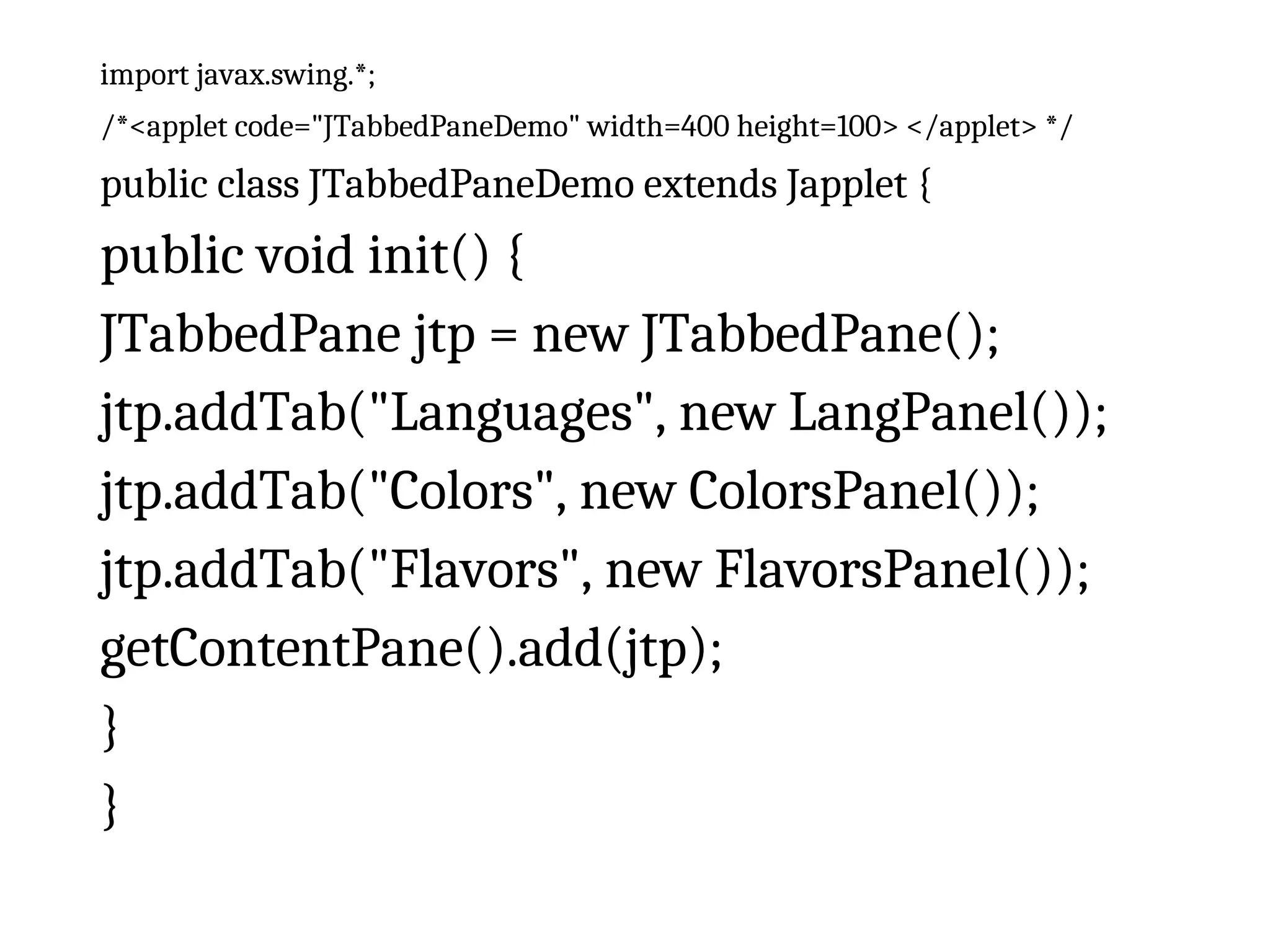 import javax.swing.*;
/*<applet code="JTabbedPaneDemo" width=400 height=100> </applet> */
public class JTabbedPaneDemo extends Japplet {
public void init() {
JTabbedPane jtp = new JTabbedPane();
jtp.addTab("Languages", new LangPanel());
jtp.addTab("Colors", new ColorsPanel());
jtp.addTab("Flavors", new FlavorsPanel());
getContentPane().add(jtp);
}
}
 
