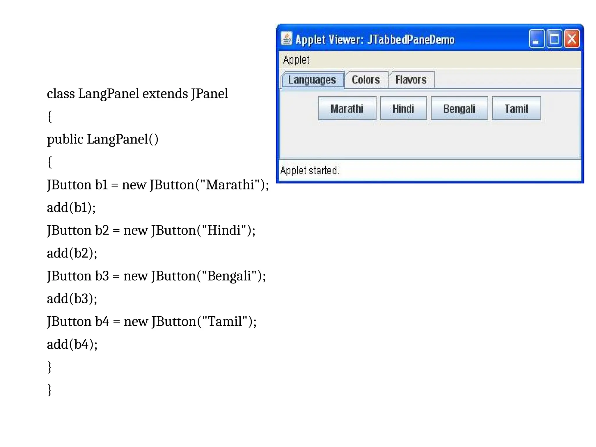 class LangPanel extends JPanel
{
public LangPanel()
{
JButton b1 = new JButton("Marathi");
add(b1);
JButton b2 = new JButton("Hindi");
add(b2);
JButton b3 = new JButton("Bengali");
add(b3);
JButton b4 = new JButton("Tamil");
add(b4);
}
}
 