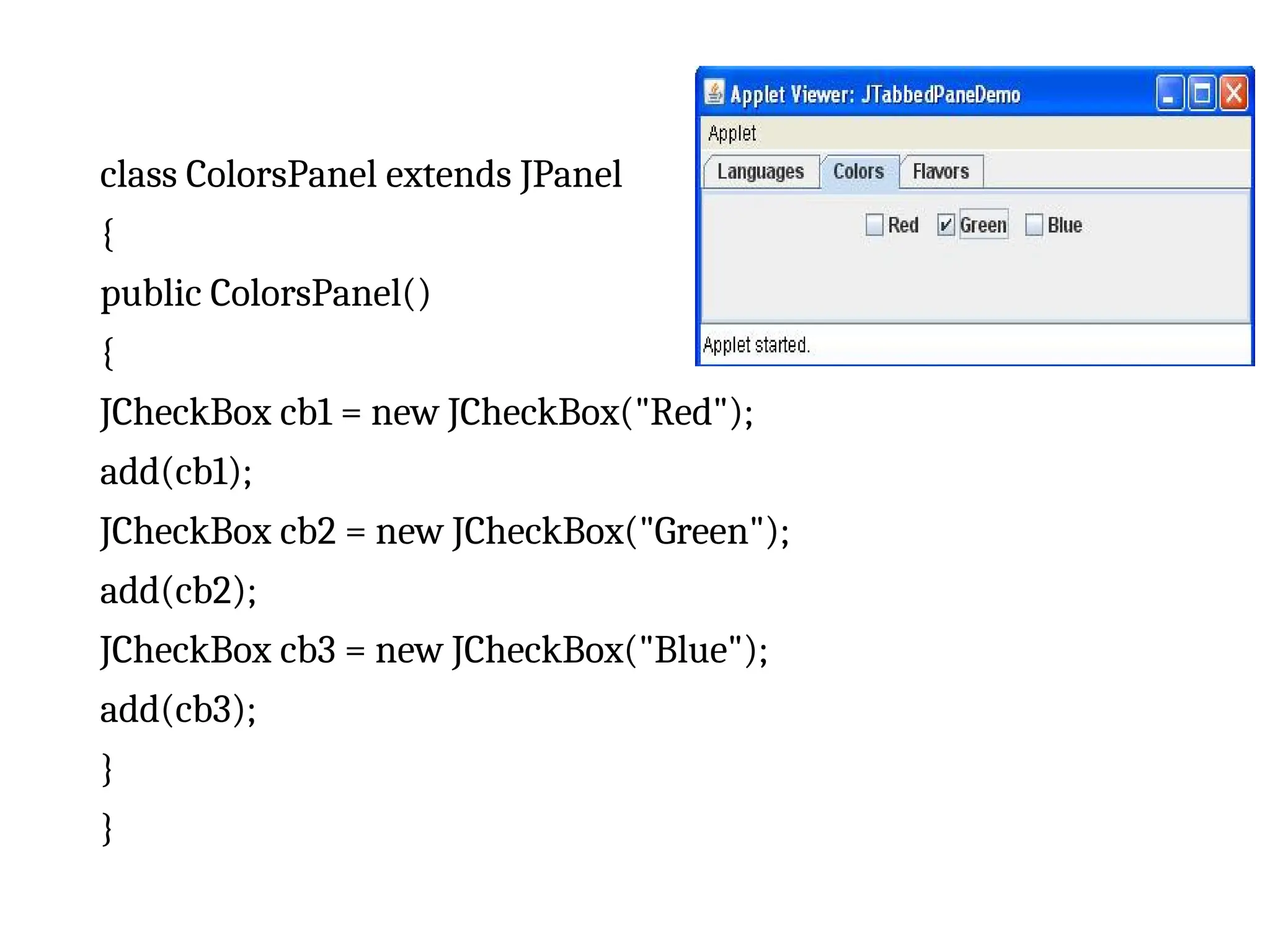 class ColorsPanel extends JPanel
{
public ColorsPanel()
{
JCheckBox cb1 = new JCheckBox("Red");
add(cb1);
JCheckBox cb2 = new JCheckBox("Green");
add(cb2);
JCheckBox cb3 = new JCheckBox("Blue");
add(cb3);
}
}
 