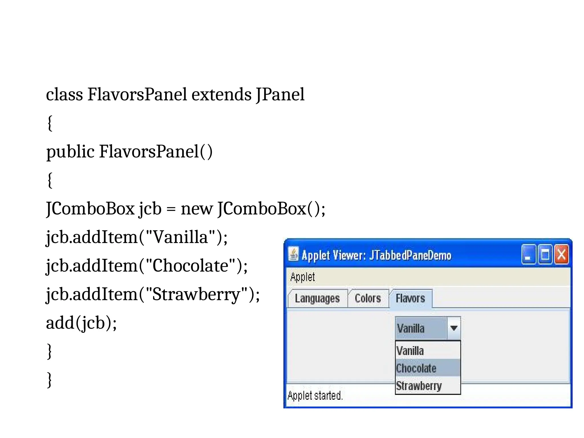class FlavorsPanel extends JPanel
{
public FlavorsPanel()
{
JComboBox jcb = new JComboBox();
jcb.addItem("Vanilla");
jcb.addItem("Chocolate");
jcb.addItem("Strawberry");
add(jcb);
}
}
 