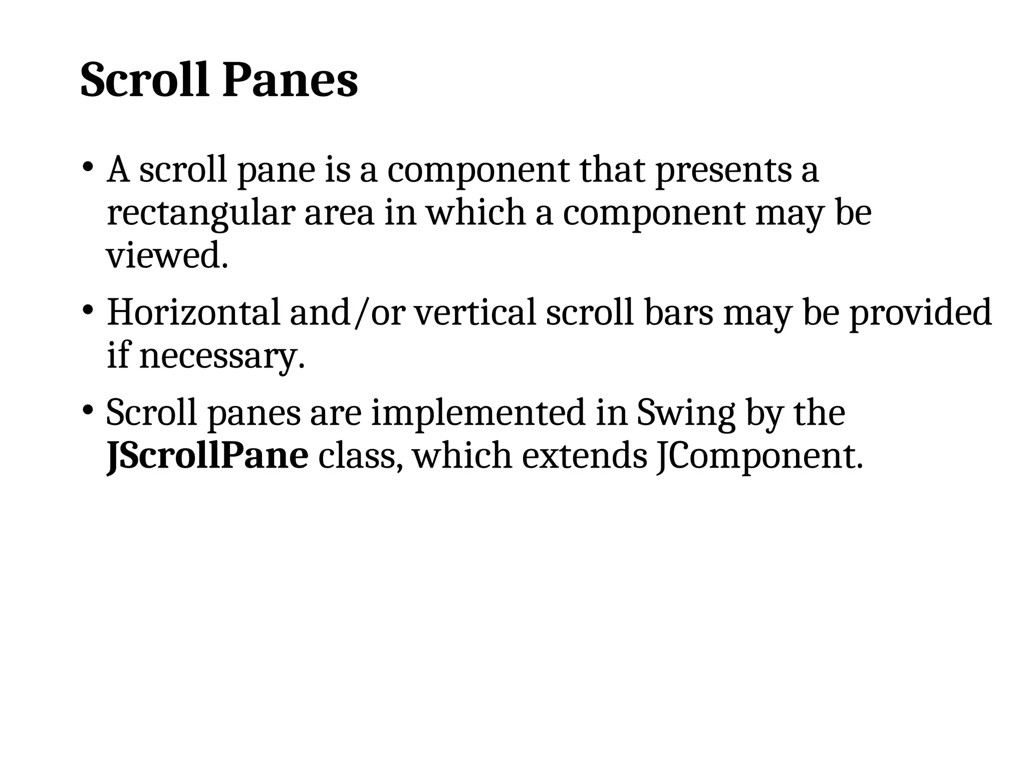 Scroll Panes
• A scroll pane is a component that presents a
rectangular area in which a component may be
viewed.
• Horizontal and/or vertical scroll bars may be provided
if necessary.
• Scroll panes are implemented in Swing by the
JScrollPane class, which extends JComponent.
 