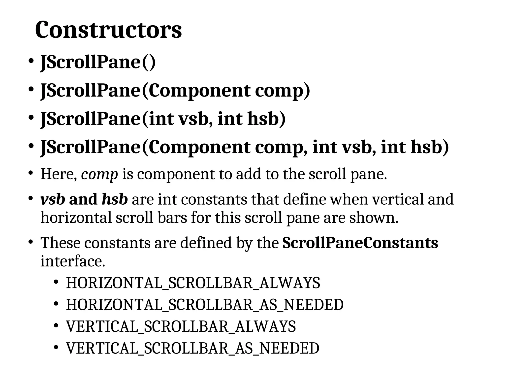 Constructors
• JScrollPane()
• JScrollPane(Component comp)
• JScrollPane(int vsb, int hsb)
• JScrollPane(Component comp, int vsb, int hsb)
• Here, comp is component to add to the scroll pane.
• vsb and hsb are int constants that define when vertical and
horizontal scroll bars for this scroll pane are shown.
• These constants are defined by the ScrollPaneConstants
interface.
• HORIZONTAL_SCROLLBAR_ALWAYS
• HORIZONTAL_SCROLLBAR_AS_NEEDED
• VERTICAL_SCROLLBAR_ALWAYS
• VERTICAL_SCROLLBAR_AS_NEEDED
 