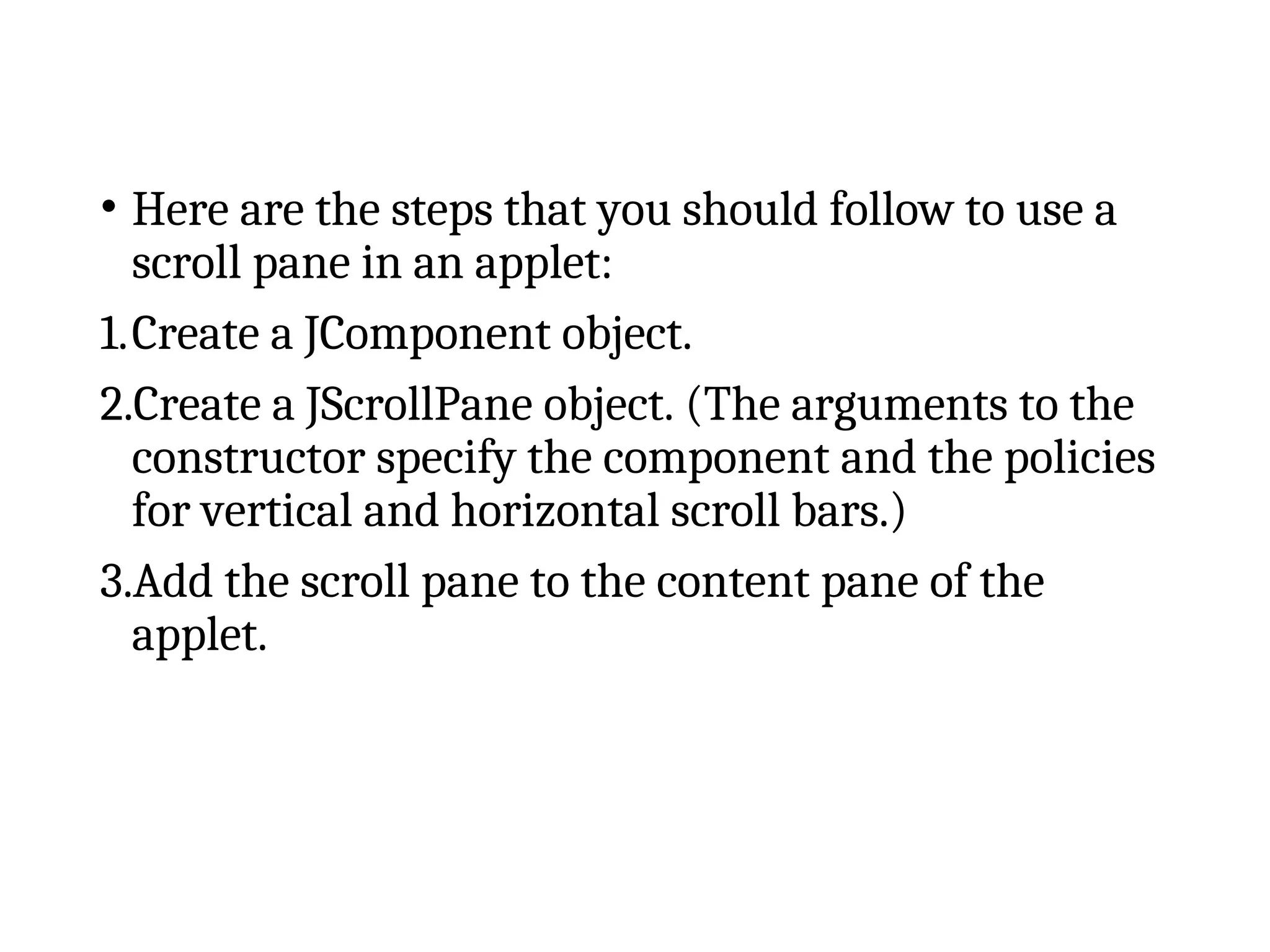 • Here are the steps that you should follow to use a
scroll pane in an applet:
1.Create a JComponent object.
2.Create a JScrollPane object. (The arguments to the
constructor specify the component and the policies
for vertical and horizontal scroll bars.)
3.Add the scroll pane to the content pane of the
applet.
 