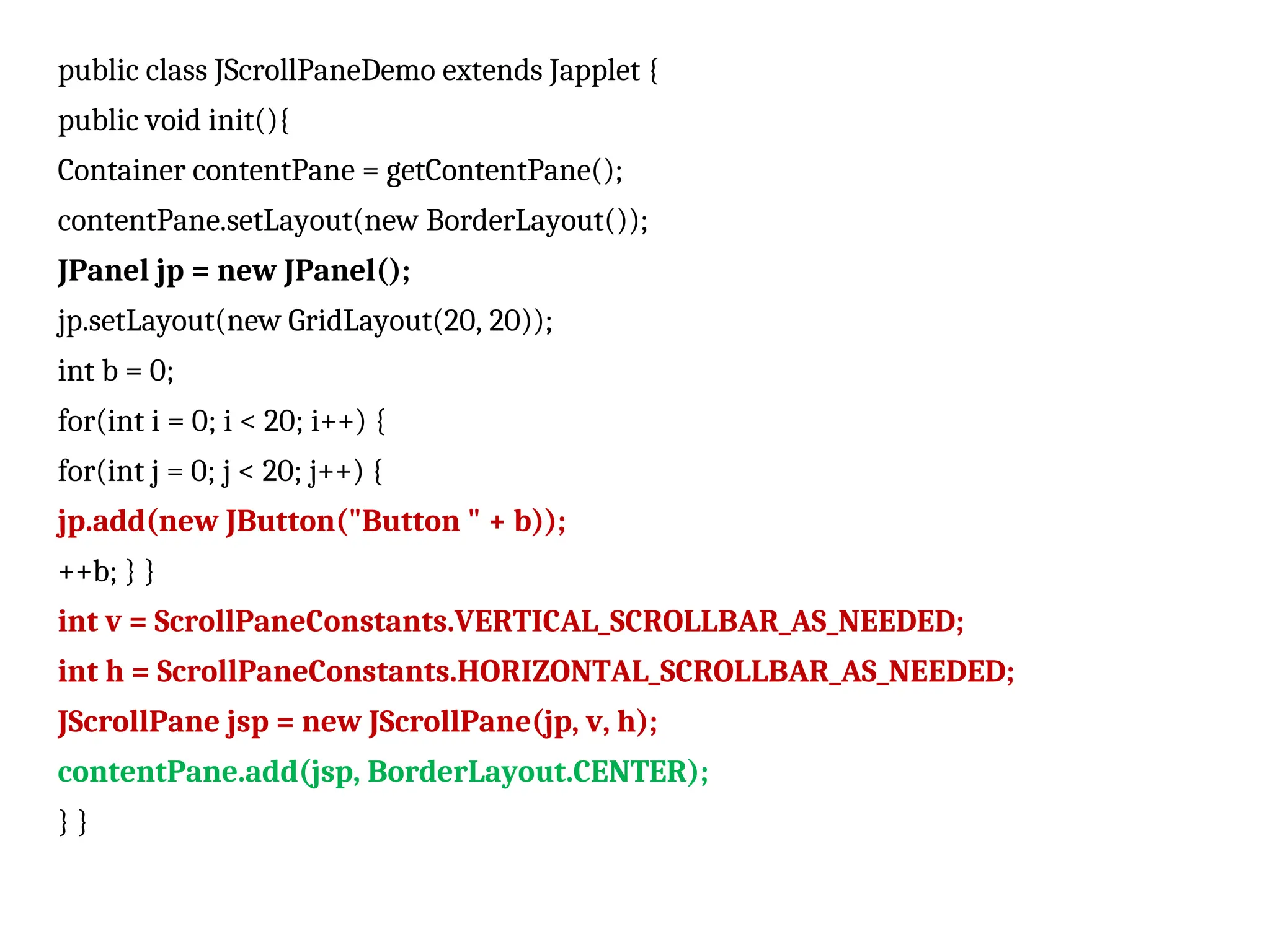 public class JScrollPaneDemo extends Japplet {
public void init(){
Container contentPane = getContentPane();
contentPane.setLayout(new BorderLayout());
JPanel jp = new JPanel();
jp.setLayout(new GridLayout(20, 20));
int b = 0;
for(int i = 0; i < 20; i++) {
for(int j = 0; j < 20; j++) {
jp.add(new JButton("Button " + b));
++b; } }
int v = ScrollPaneConstants.VERTICAL_SCROLLBAR_AS_NEEDED;
int h = ScrollPaneConstants.HORIZONTAL_SCROLLBAR_AS_NEEDED;
JScrollPane jsp = new JScrollPane(jp, v, h);
contentPane.add(jsp, BorderLayout.CENTER);
} }
 