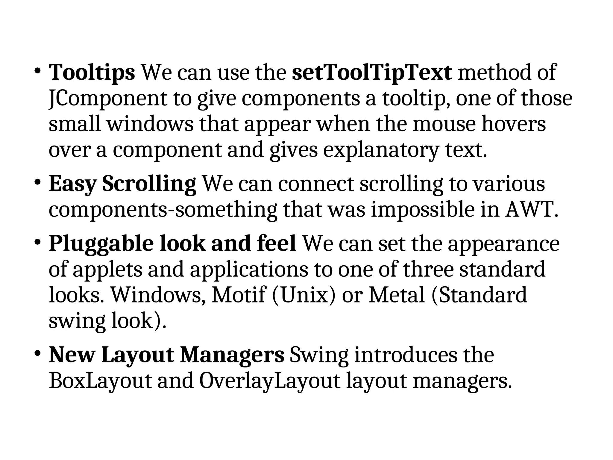 • Tooltips We can use the setToolTipText method of
JComponent to give components a tooltip, one of those
small windows that appear when the mouse hovers
over a component and gives explanatory text.
• Easy Scrolling We can connect scrolling to various
components-something that was impossible in AWT.
• Pluggable look and feel We can set the appearance
of applets and applications to one of three standard
looks. Windows, Motif (Unix) or Metal (Standard
swing look).
• New Layout Managers Swing introduces the
BoxLayout and OverlayLayout layout managers.
 