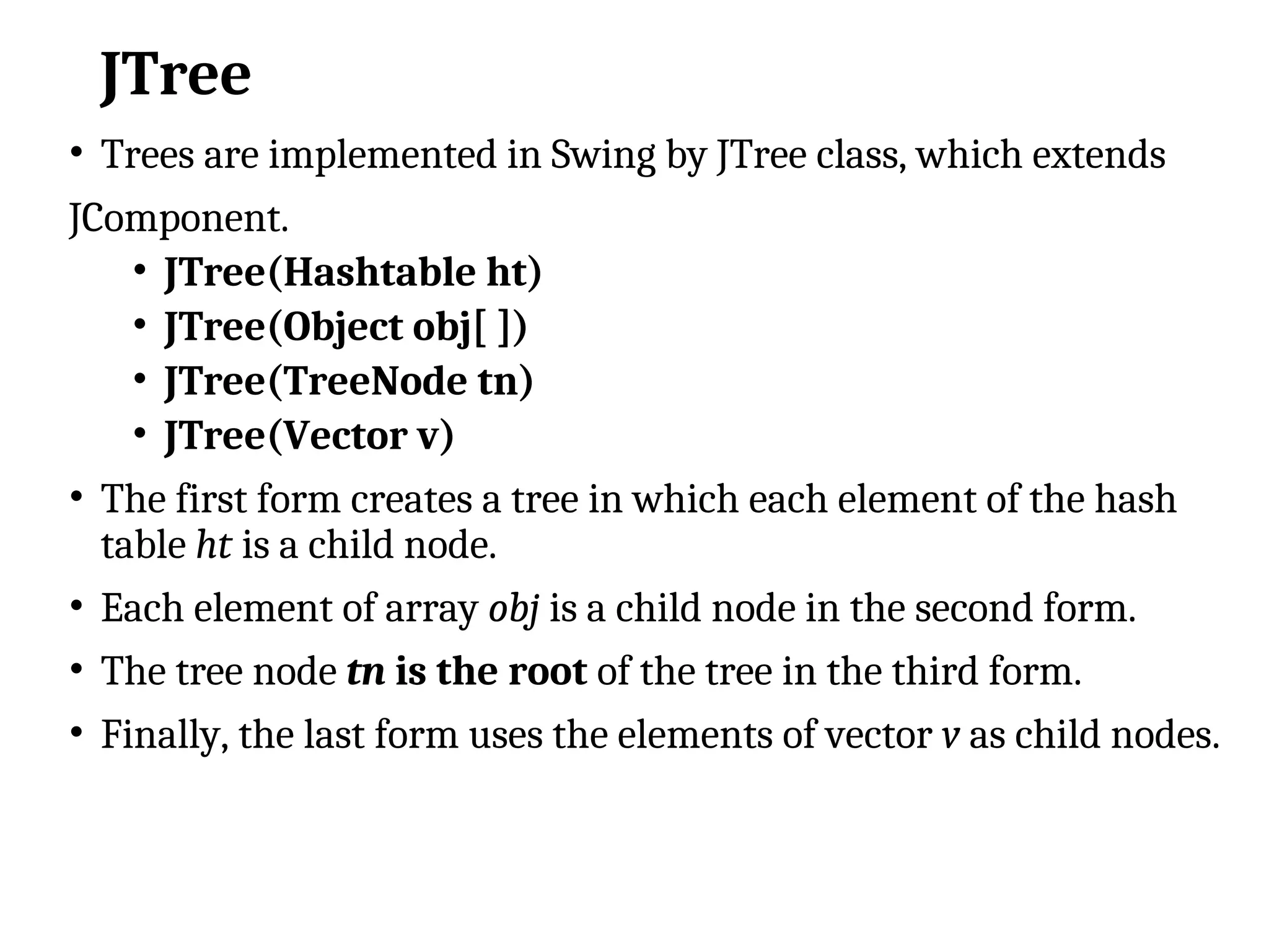 JTree
• Trees are implemented in Swing by JTree class, which extends
JComponent.
• JTree(Hashtable ht)
• JTree(Object obj[ ])
• JTree(TreeNode tn)
• JTree(Vector v)
• The first form creates a tree in which each element of the hash
table ht is a child node.
• Each element of array obj is a child node in the second form.
• The tree node tn is the root of the tree in the third form.
• Finally, the last form uses the elements of vector v as child nodes.
 