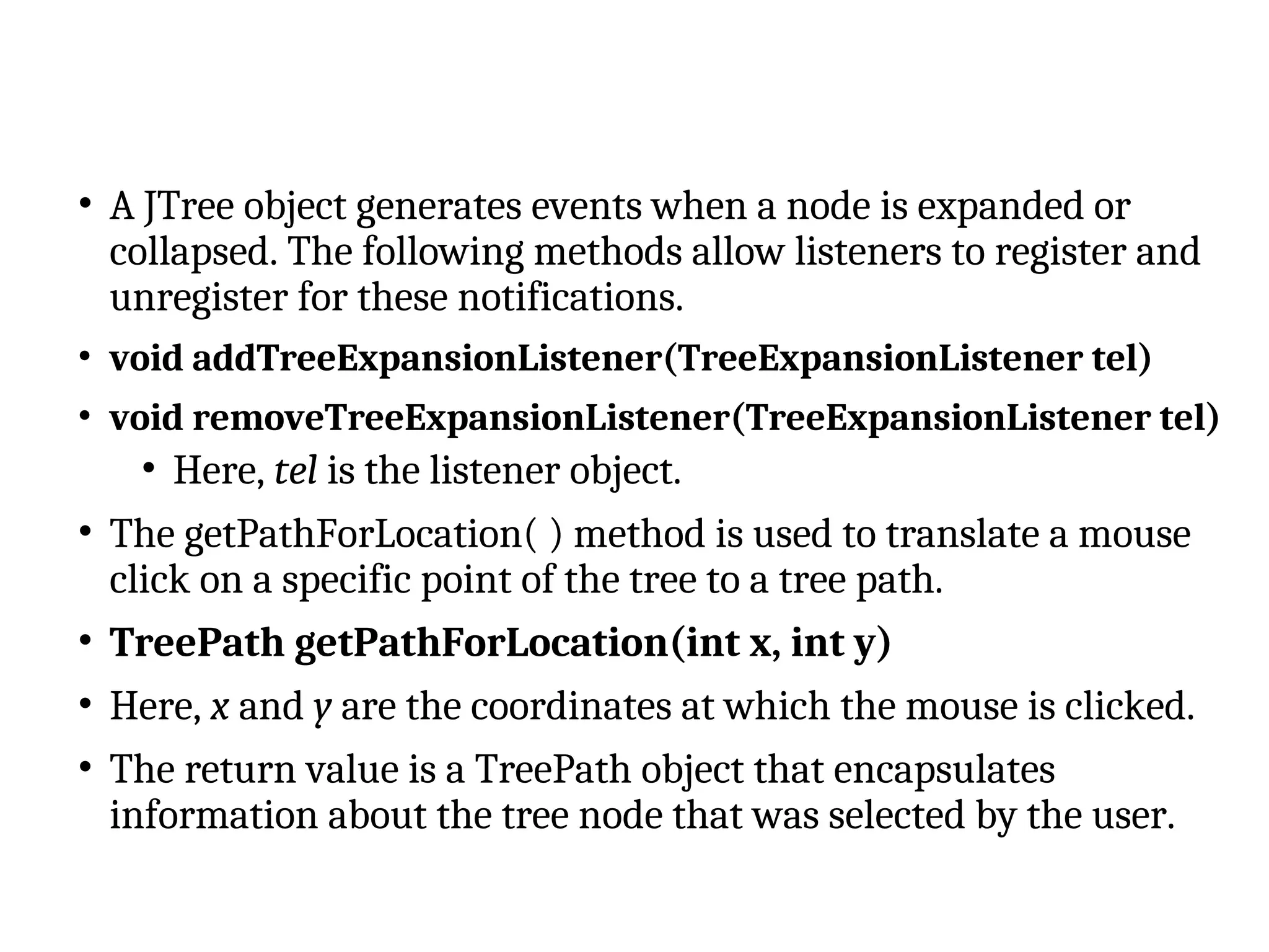 • A JTree object generates events when a node is expanded or
collapsed. The following methods allow listeners to register and
unregister for these notifications.
• void addTreeExpansionListener(TreeExpansionListener tel)
• void removeTreeExpansionListener(TreeExpansionListener tel)
• Here, tel is the listener object.
• The getPathForLocation( ) method is used to translate a mouse
click on a specific point of the tree to a tree path.
• TreePath getPathForLocation(int x, int y)
• Here, x and y are the coordinates at which the mouse is clicked.
• The return value is a TreePath object that encapsulates
information about the tree node that was selected by the user.
 