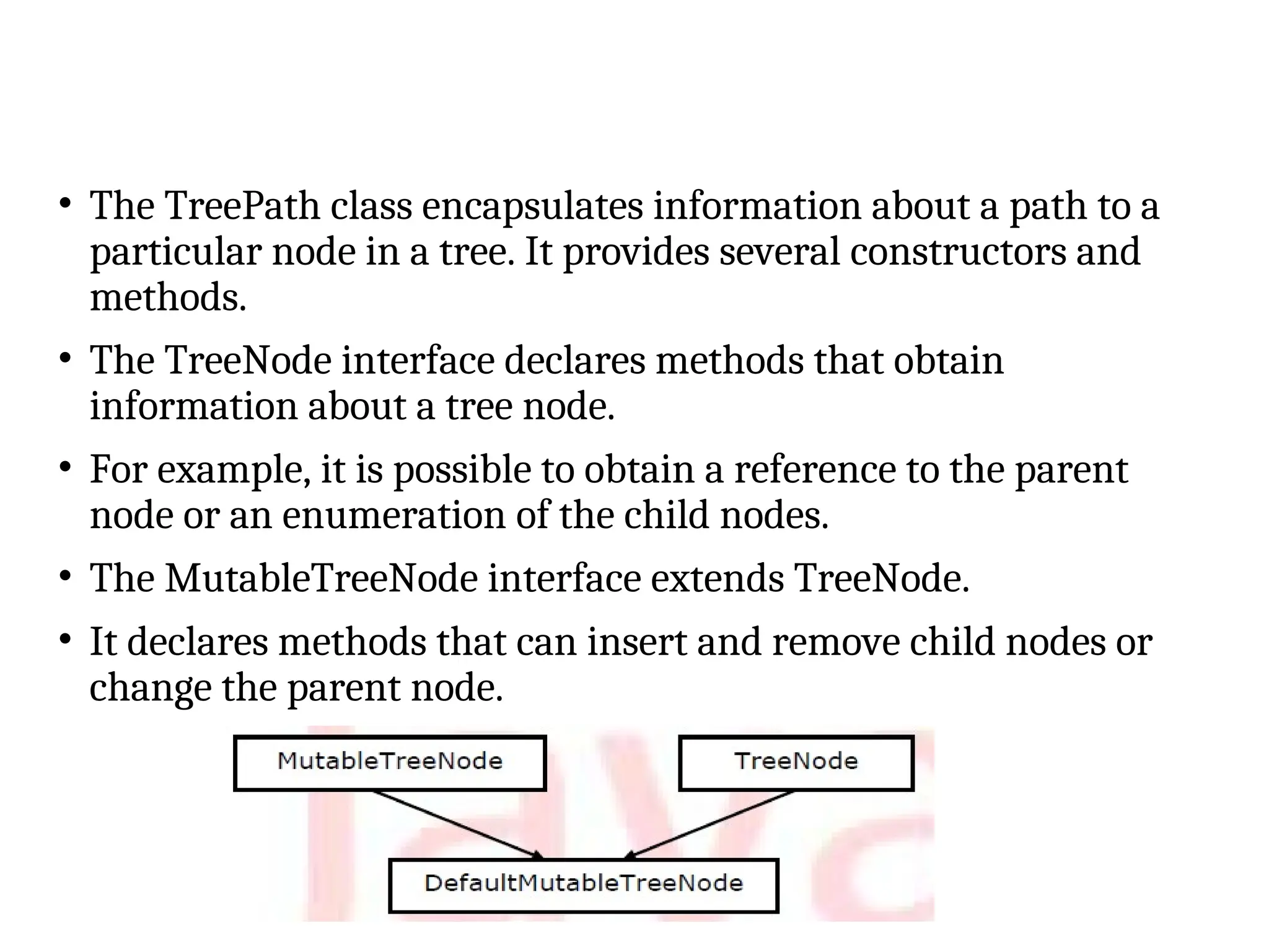 • The TreePath class encapsulates information about a path to a
particular node in a tree. It provides several constructors and
methods.
• The TreeNode interface declares methods that obtain
information about a tree node.
• For example, it is possible to obtain a reference to the parent
node or an enumeration of the child nodes.
• The MutableTreeNode interface extends TreeNode.
• It declares methods that can insert and remove child nodes or
change the parent node.
 
