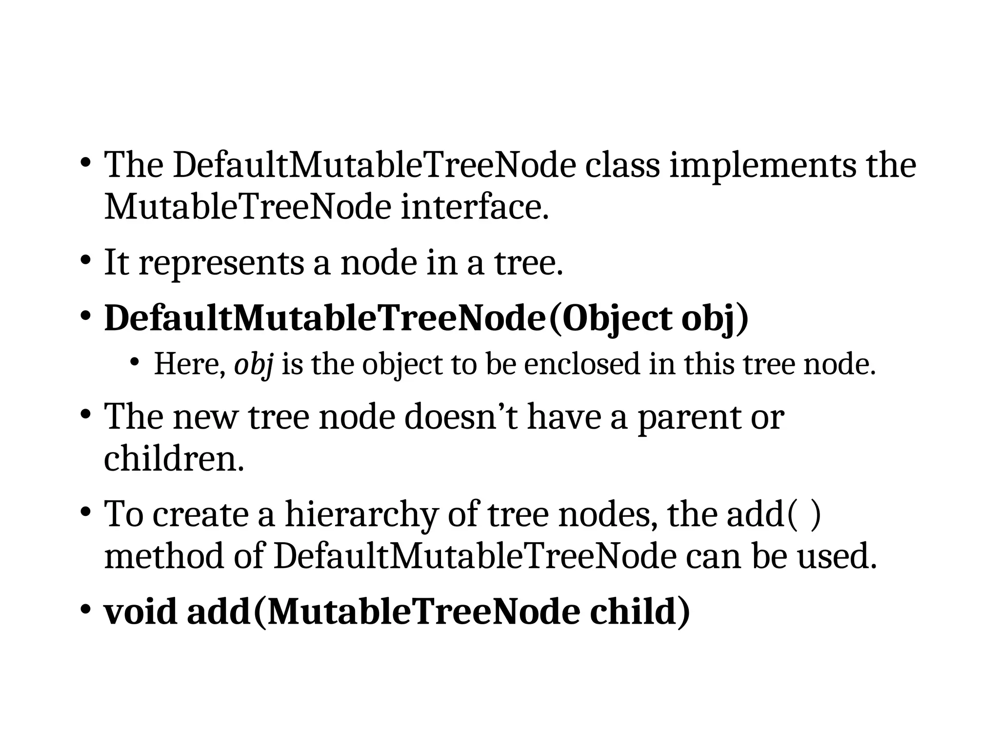 • The DefaultMutableTreeNode class implements the
MutableTreeNode interface.
• It represents a node in a tree.
• DefaultMutableTreeNode(Object obj)
• Here, obj is the object to be enclosed in this tree node.
• The new tree node doesn’t have a parent or
children.
• To create a hierarchy of tree nodes, the add( )
method of DefaultMutableTreeNode can be used.
• void add(MutableTreeNode child)
 