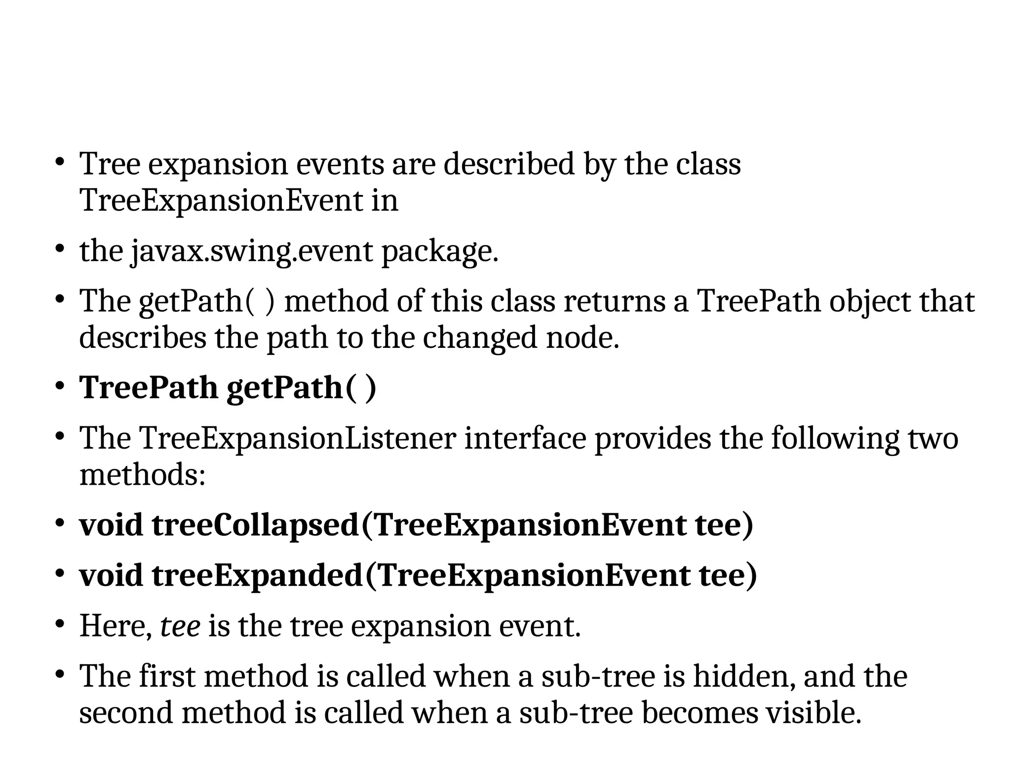 • Tree expansion events are described by the class
TreeExpansionEvent in
• the javax.swing.event package.
• The getPath( ) method of this class returns a TreePath object that
describes the path to the changed node.
• TreePath getPath( )
• The TreeExpansionListener interface provides the following two
methods:
• void treeCollapsed(TreeExpansionEvent tee)
• void treeExpanded(TreeExpansionEvent tee)
• Here, tee is the tree expansion event.
• The first method is called when a sub-tree is hidden, and the
second method is called when a sub-tree becomes visible.
 