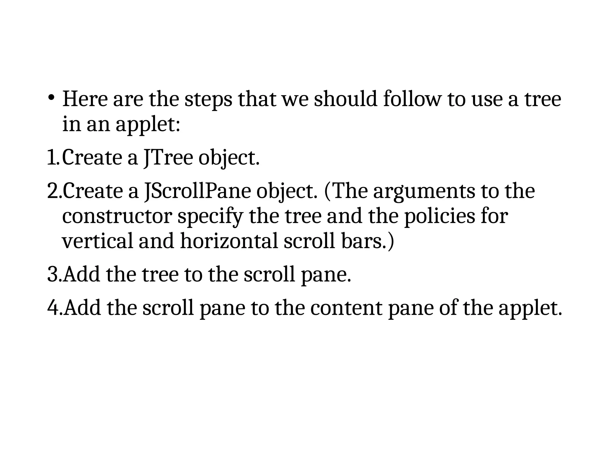 • Here are the steps that we should follow to use a tree
in an applet:
1.Create a JTree object.
2.Create a JScrollPane object. (The arguments to the
constructor specify the tree and the policies for
vertical and horizontal scroll bars.)
3.Add the tree to the scroll pane.
4.Add the scroll pane to the content pane of the applet.
 