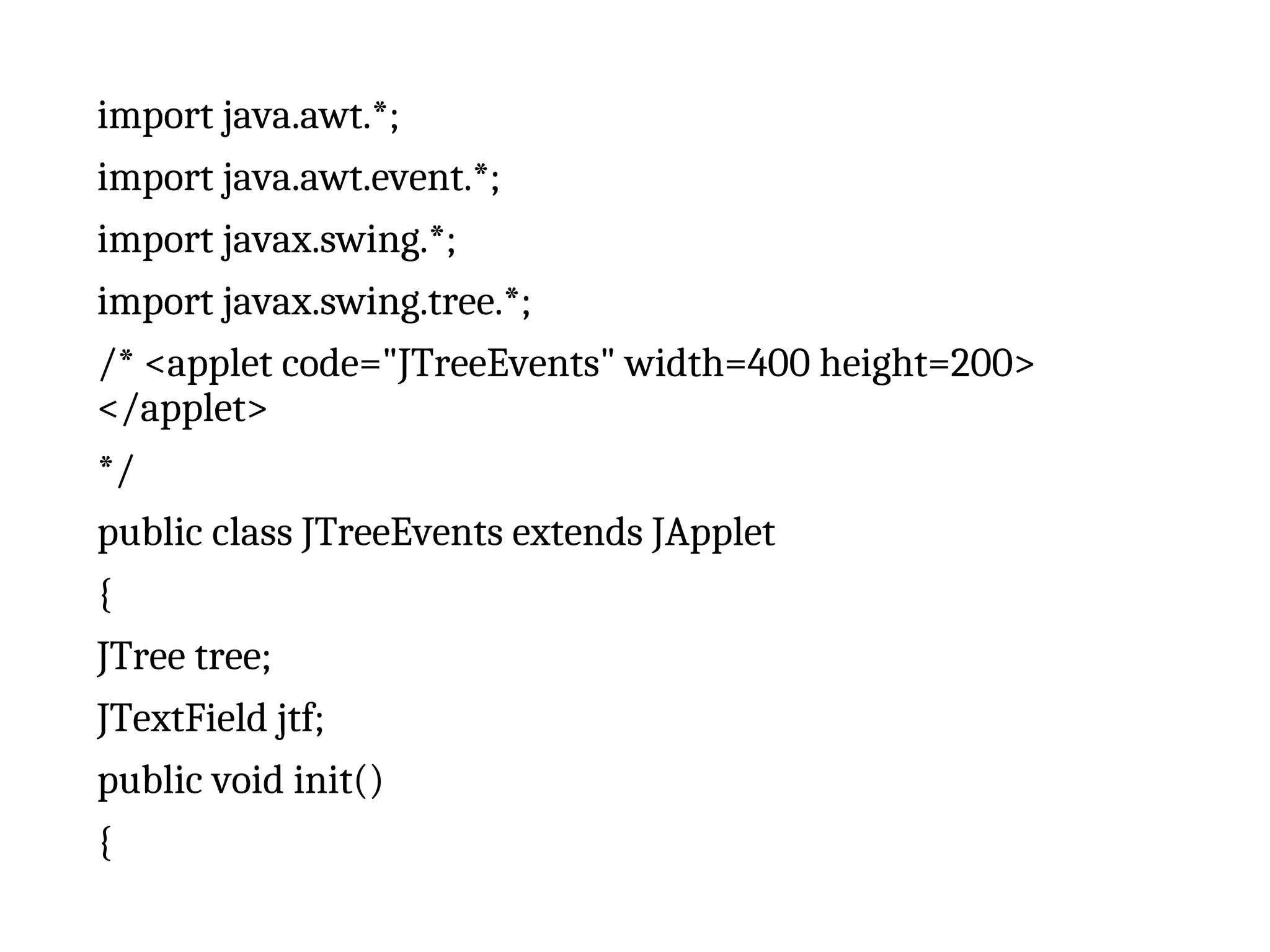 import java.awt.*;
import java.awt.event.*;
import javax.swing.*;
import javax.swing.tree.*;
/* <applet code="JTreeEvents" width=400 height=200>
</applet>
*/
public class JTreeEvents extends JApplet
{
JTree tree;
JTextField jtf;
public void init()
{
 