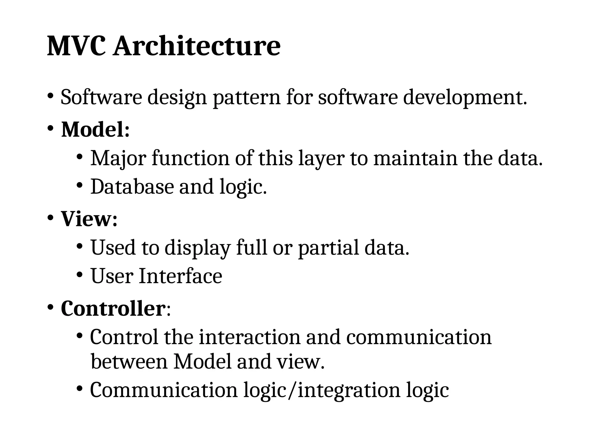 MVC Architecture
• Software design pattern for software development.
• Model:
• Major function of this layer to maintain the data.
• Database and logic.
• View:
• Used to display full or partial data.
• User Interface
• Controller:
• Control the interaction and communication
between Model and view.
• Communication logic/integration logic
 