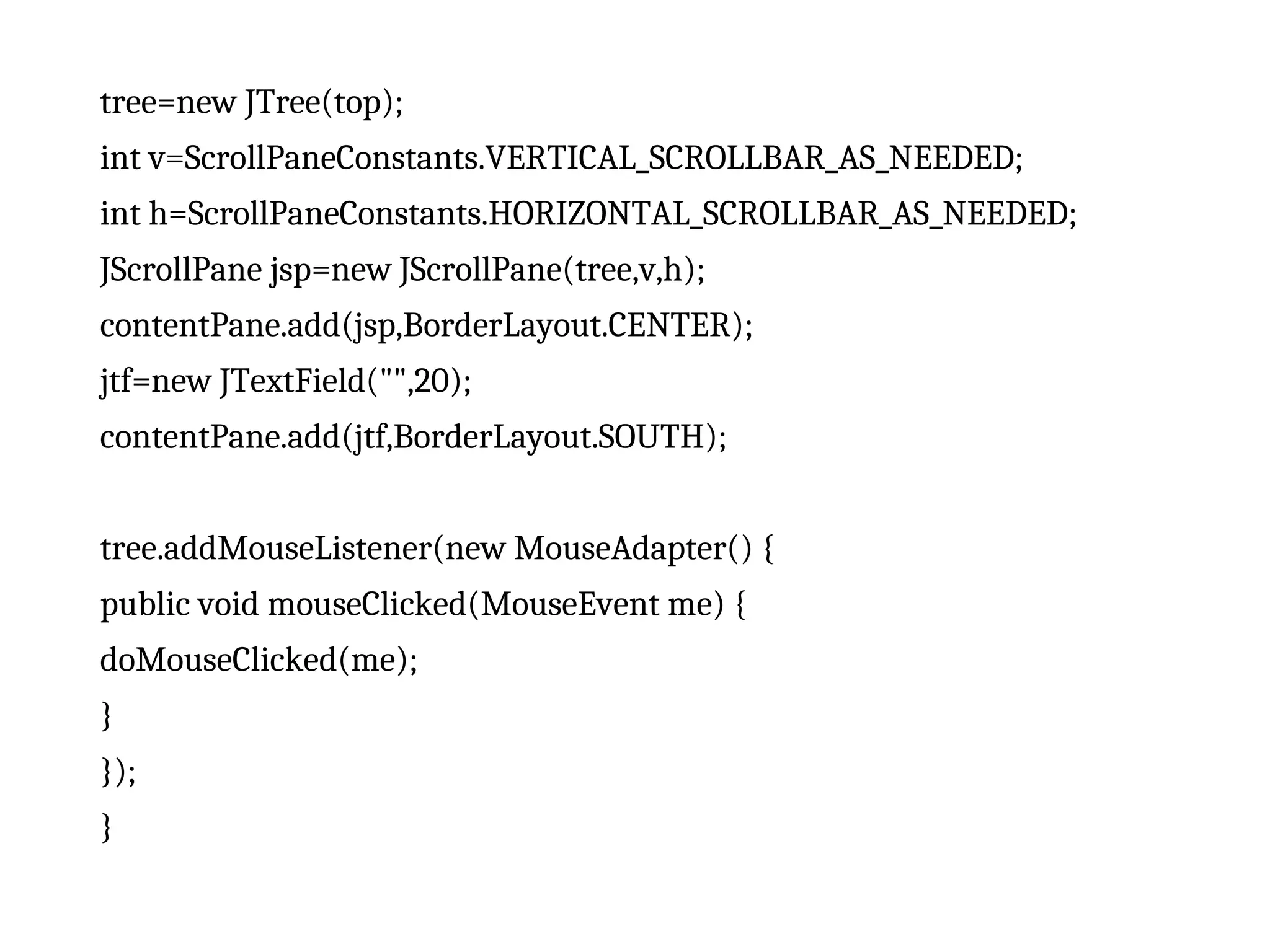 tree=new JTree(top);
int v=ScrollPaneConstants.VERTICAL_SCROLLBAR_AS_NEEDED;
int h=ScrollPaneConstants.HORIZONTAL_SCROLLBAR_AS_NEEDED;
JScrollPane jsp=new JScrollPane(tree,v,h);
contentPane.add(jsp,BorderLayout.CENTER);
jtf=new JTextField("",20);
contentPane.add(jtf,BorderLayout.SOUTH);
tree.addMouseListener(new MouseAdapter() {
public void mouseClicked(MouseEvent me) {
doMouseClicked(me);
}
});
}
 