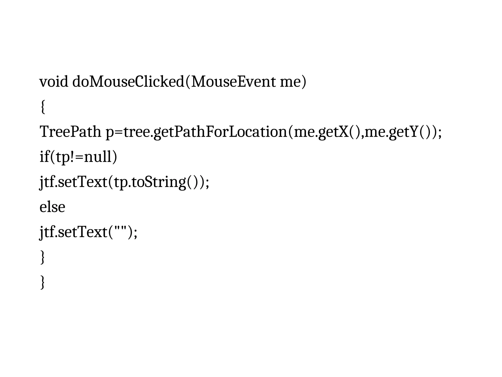 void doMouseClicked(MouseEvent me)
{
TreePath p=tree.getPathForLocation(me.getX(),me.getY());
if(tp!=null)
jtf.setText(tp.toString());
else
jtf.setText("");
}
}
 