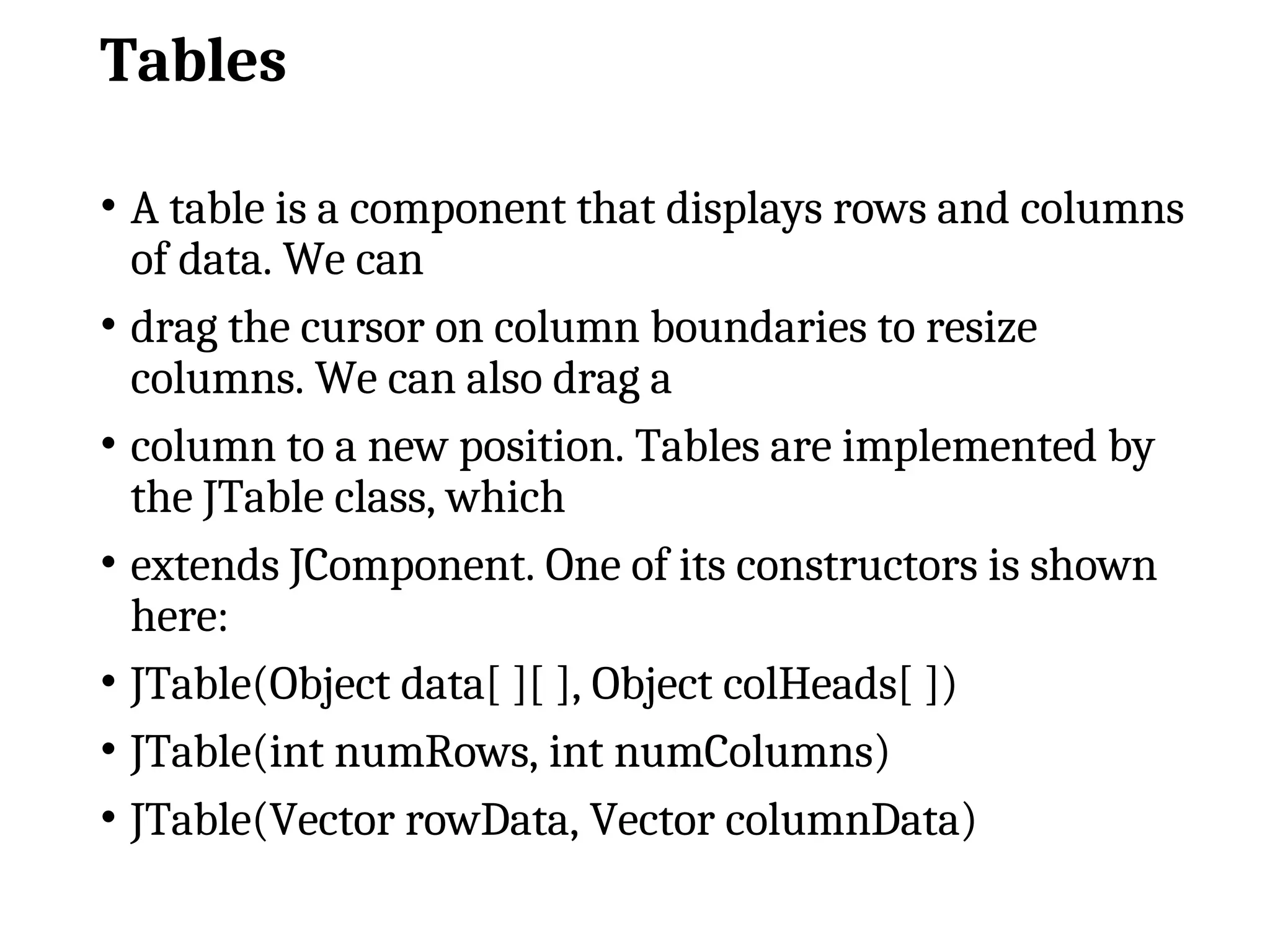Tables
• A table is a component that displays rows and columns
of data. We can
• drag the cursor on column boundaries to resize
columns. We can also drag a
• column to a new position. Tables are implemented by
the JTable class, which
• extends JComponent. One of its constructors is shown
here:
• JTable(Object data[ ][ ], Object colHeads[ ])
• JTable(int numRows, int numColumns)
• JTable(Vector rowData, Vector columnData)
 