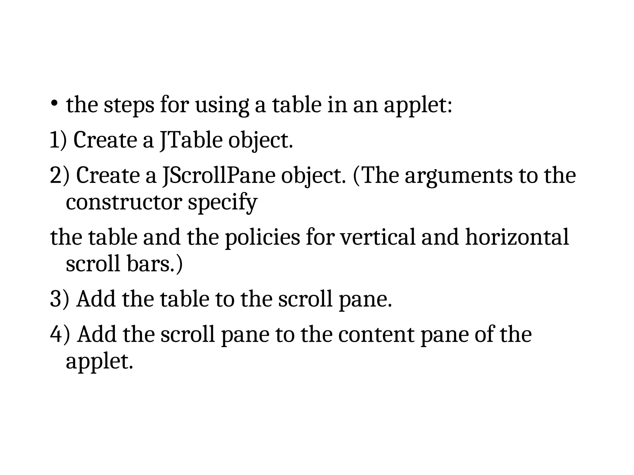 • the steps for using a table in an applet:
1) Create a JTable object.
2) Create a JScrollPane object. (The arguments to the
constructor specify
the table and the policies for vertical and horizontal
scroll bars.)
3) Add the table to the scroll pane.
4) Add the scroll pane to the content pane of the
applet.
 