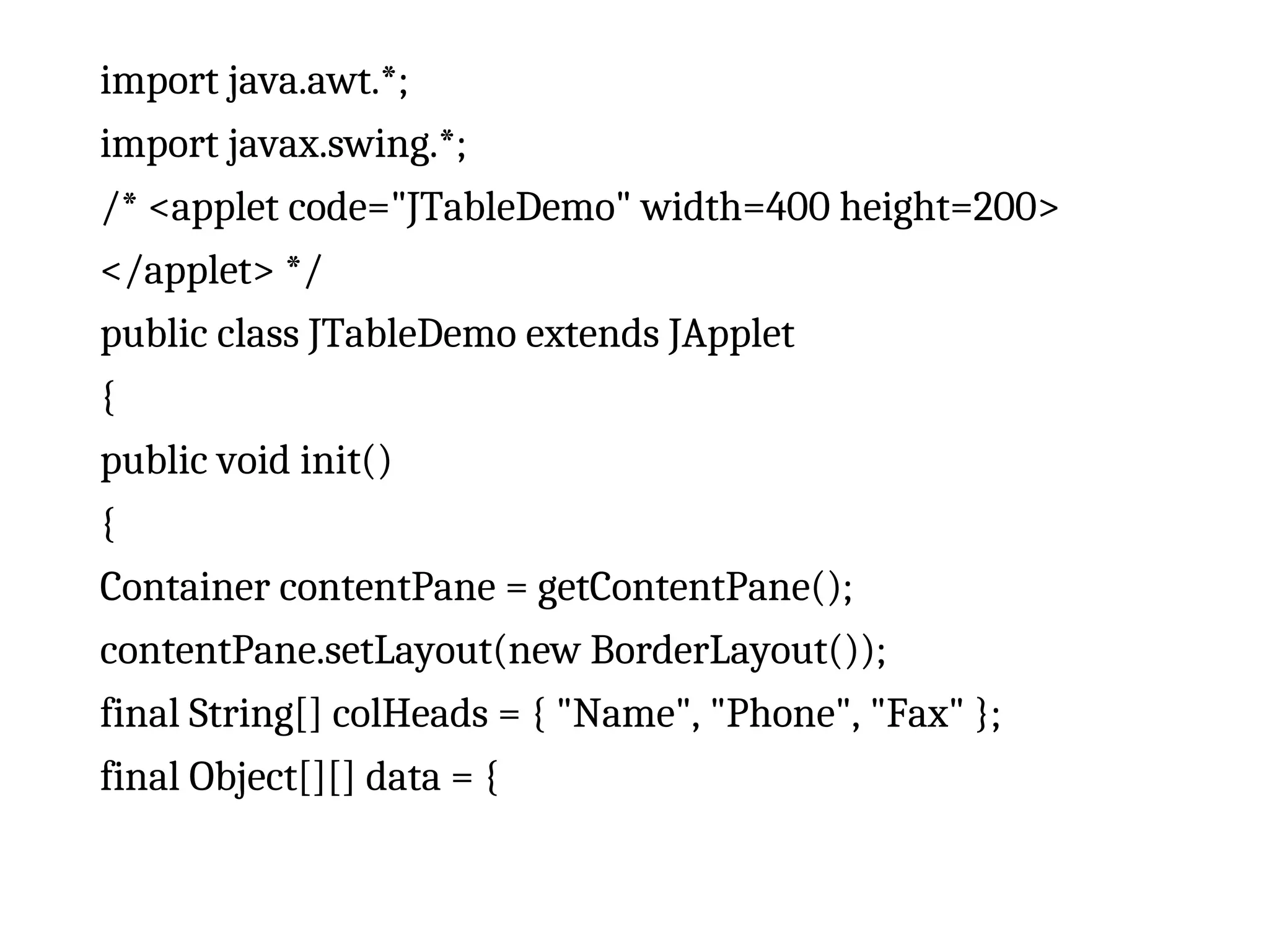 import java.awt.*;
import javax.swing.*;
/* <applet code="JTableDemo" width=400 height=200>
</applet> */
public class JTableDemo extends JApplet
{
public void init()
{
Container contentPane = getContentPane();
contentPane.setLayout(new BorderLayout());
final String[] colHeads = { "Name", "Phone", "Fax" };
final Object[][] data = {
 