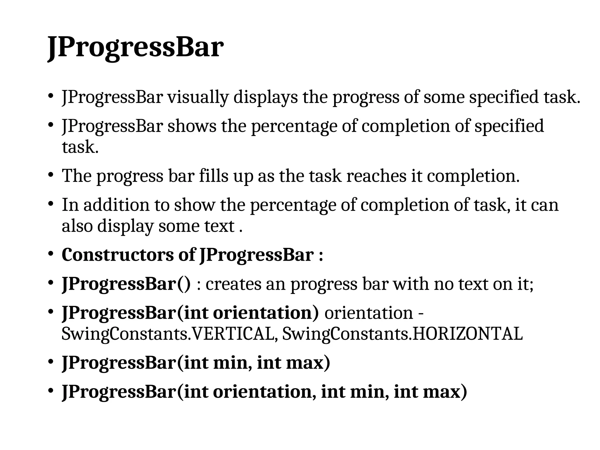 JProgressBar
• JProgressBar visually displays the progress of some specified task.
• JProgressBar shows the percentage of completion of specified
task.
• The progress bar fills up as the task reaches it completion.
• In addition to show the percentage of completion of task, it can
also display some text .
• Constructors of JProgressBar :
• JProgressBar() : creates an progress bar with no text on it;
• JProgressBar(int orientation) orientation -
SwingConstants.VERTICAL, SwingConstants.HORIZONTAL
• JProgressBar(int min, int max)
• JProgressBar(int orientation, int min, int max)
 