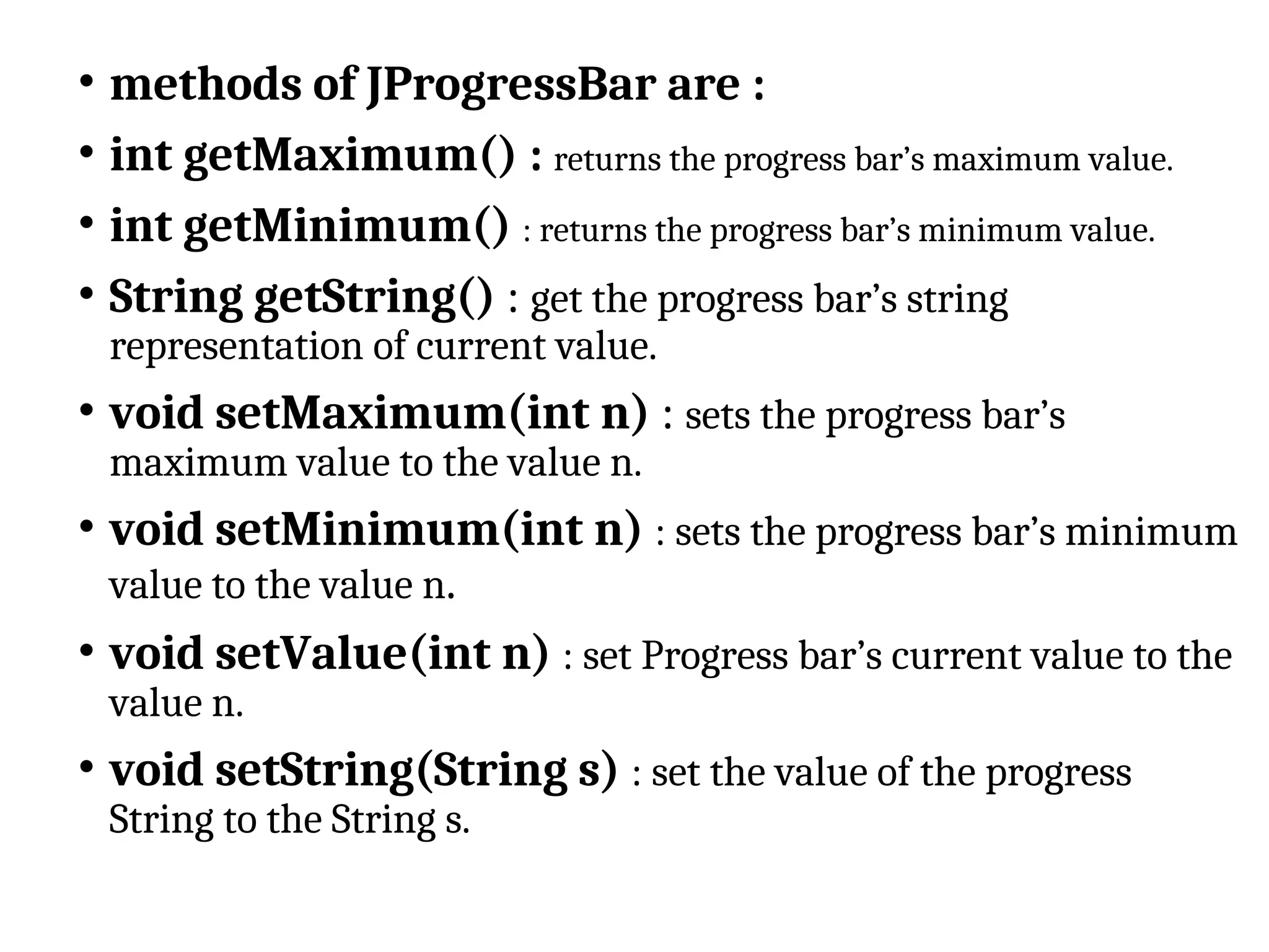 • methods of JProgressBar are :
• int getMaximum() : returns the progress bar’s maximum value.
• int getMinimum() : returns the progress bar’s minimum value.
• String getString() : get the progress bar’s string
representation of current value.
• void setMaximum(int n) : sets the progress bar’s
maximum value to the value n.
• void setMinimum(int n) : sets the progress bar’s minimum
value to the value n.
• void setValue(int n) : set Progress bar’s current value to the
value n.
• void setString(String s) : set the value of the progress
String to the String s.
 